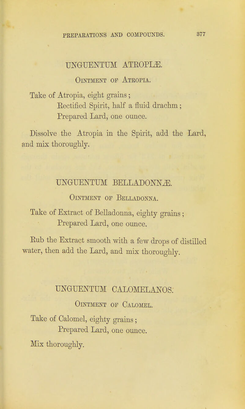 UNGUENTUM ATKOPI^. Ointment op Atropia. Take of Atropia, eight grains ; Eectified Spirit, half a fluid drachm; Prepared Lard, one ounce. Dissolve the Atropia in the Spirit, add the Lard, and mix thoroughly. UmUENTUM BELLADONNiE. Ointment of Belladonna. Take of Extract of Belladonna, eighty grains; Prepared Lard, one ounce. Eub the Extract smooth with a few drops of distilled water, then add the Lard, and mix thorouglily. UNGUENTUM CALOMELANOS. Ointment of Calomel. Take of Calomel, eighty grains; Prepared Lard, one ounce. Mix thoroughly.