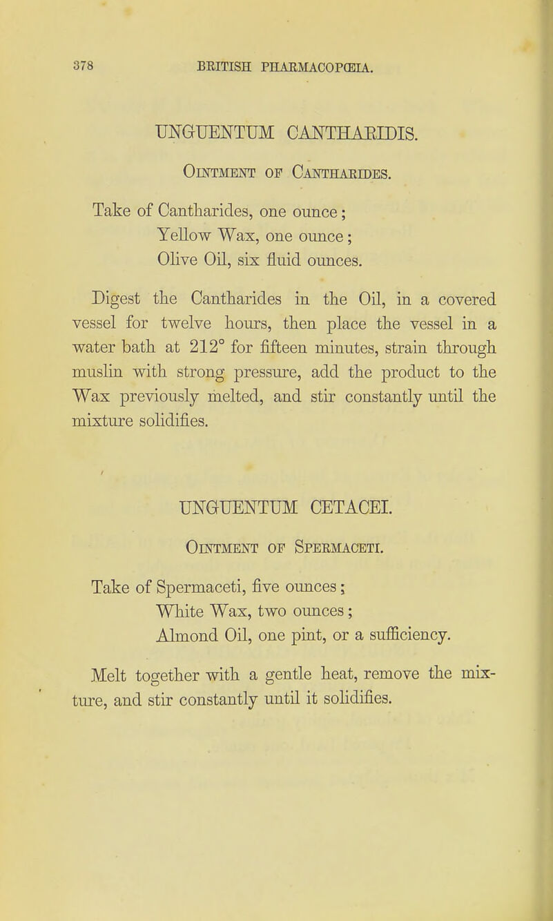 UNGUENTUM CAOTHAEIDIS. OlOTMENT OF CaNTHAEIDES. Take of Cantharicles, one ounce; Yellow Wax, one ounce; Olive Oil, six fluid ounces. Digest the Cantharides in the Oil, in a covered vessel for twelve hours, then place the vessel in a water bath at 212° for fifteen minutes, strain through muslin with strong pressure, add the product to the Wax previously melted, and stir constantly until the mixture solidifies. UNGUENTUM CETACEI. Ointment op Spermaceti. Take of Spermaceti, five ounces; White Wax, two ounces; Almond Oil, one pint, or a sufficiency. Melt together with a gentle heat, remove the mix- ture, and stir constantly until it solidifies.