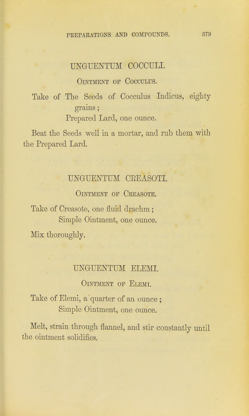 UNGUENTUM COCCULI. Ointment of Cocculus. Take of The Seeds of Cocculus Indicus, eighty grains; Prepared Lard, one ounce. Beat the Seeds well in a mortar, and rub them with the Prepared Lard. UNGUENTUM CEEASOTI. Ointment op Creasote. Take of Creasote, one fluid drachm ; Simple Ointment, one ounce. Mix thoroughly. UNGTJENTUM ELEMI. Ointment of Elemi. Take of Elemi, a quarter of an ounce ; Simple Ointment, one ounce. Melt, strain through flannel, and stir constantly until the ointment solidifies.