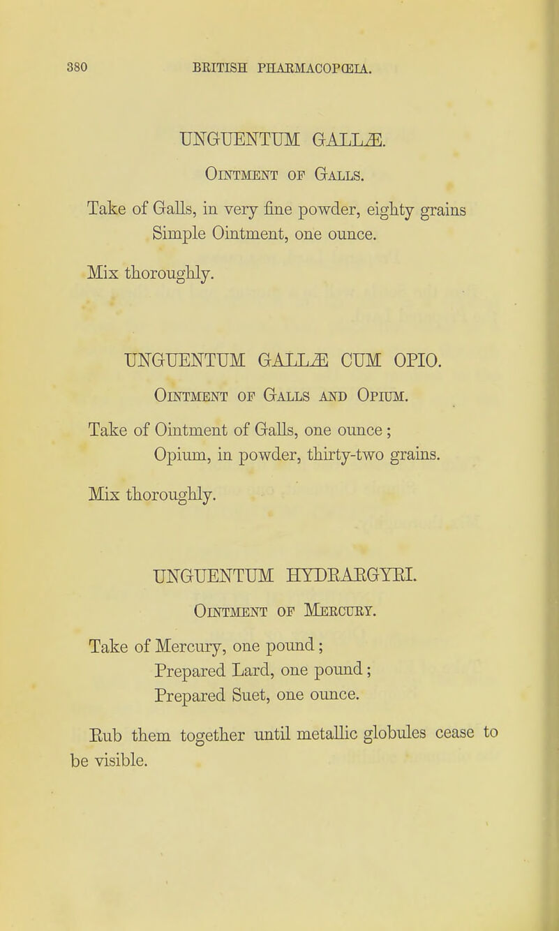 UNGUENTUM GALLiE. Ointment of Galls. Take of Galls, in very fine powder, eighty grains Simple Ointment, one ounce. Mix thorougKly. UNGUENTUM GALL^ CUM OPIO. Ointment of Galls and Opium. Take of Ointment of Galls, one ounce; Opium, in powder, tliirty-two grains. Mix thoroughly. UNGUENTUM HYDEAEGYEI. Ointment of Mercuey. Take of Mercury, one pound; Prepared Lard, one pound; Prepared Suet, one ounce. Eub them together until metallic globules cease to be visible.