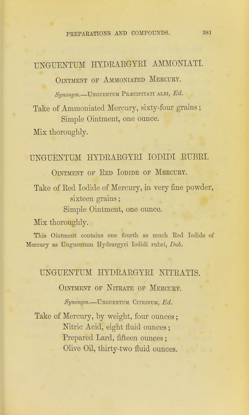 UNGUENTUM HYDEAEGYEI AMMONIATI. Ointment of Ammoniated Meecuet. Synonym.—^Unguentum Pr^cipitati albi, Ed. Take of Ammoniated Mercury, sixty-four grains; Simple Ointment, one ounce. Mix thorouglily. UNGUENTUM HYDEAEGYEI lODIDI ETJBEI. Ointment of Eed Iodide of Meecuet. Take of Eed Iodide of Mercury, in very fine powder, sixteen grains; Simple Ointment, one oimce. Mix thoroughly. TMs Ointment contains one fourtli as much Red Iodide of Mercury as Unguentum Hydrargyri lodidi rubri, Dub. UNGUENTUM HYDEAEGYEI NITEATIS. Ointment of Nitrate of Meecdey. Synonym.—^Unguentum CiTRmuM, Ed. Take of Mercury, by weight, four ounces; Nitric Acid, eight fluid ounces ; Prepared Lard, fifteen ounces; Olive Oil, thirty-two fluid ounces.