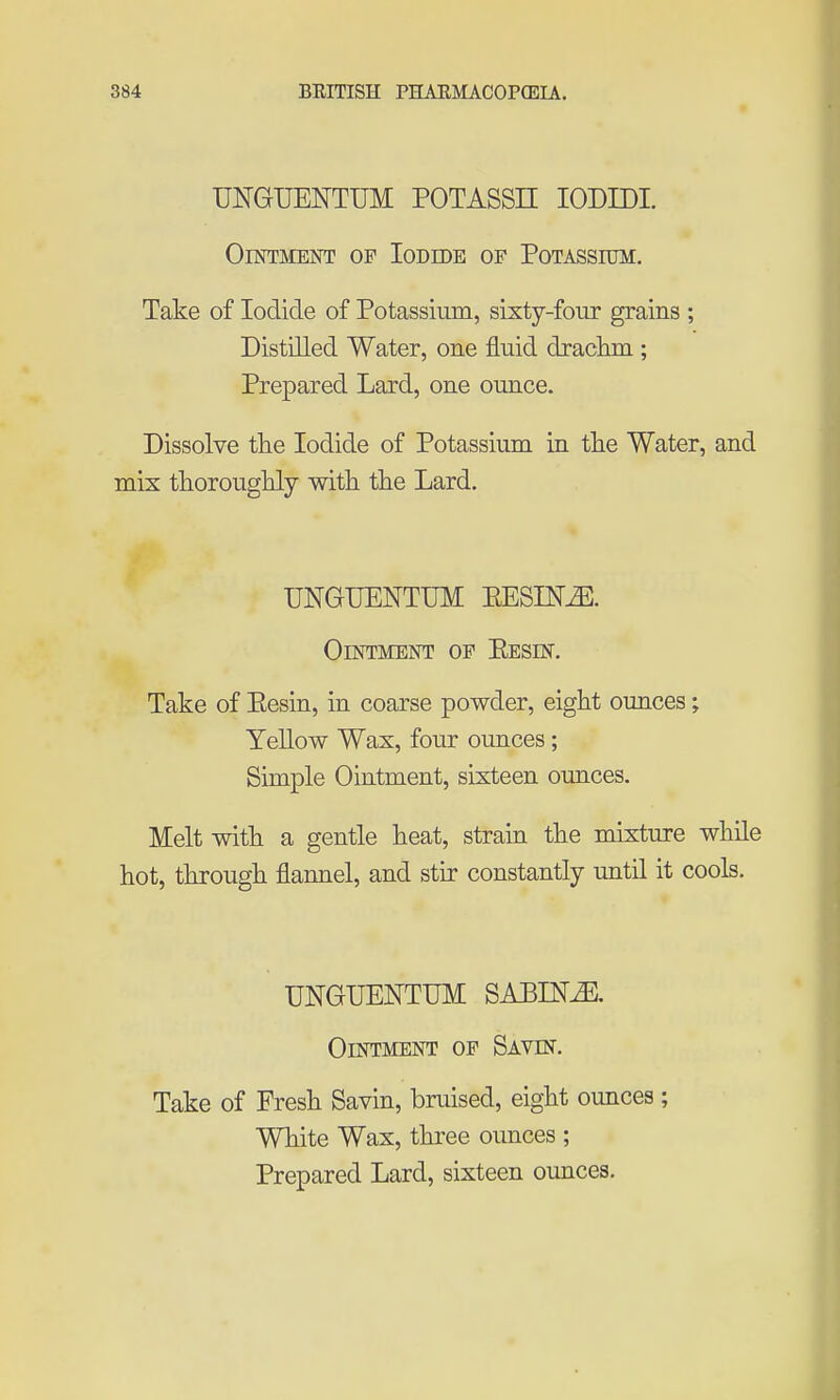 UNGUENTUM POTASSE lODIDI. Ointment of Iodide of Potassium. Take of Iodide of Potassium, sixty-four grains ; Distilled Water, one fluid drachm ; Prepared Lard, one ounce. Dissolve the Iodide of Potassium in the Water, and mix thoroughly with the Lard. UNGUENTUM EESIN^. Ointment of Eesin. Take of Eesin, in coarse powder, eight ounces • YeUow Wax, four ounces; Simple Ointment, sixteen ounces. Melt with a gentle heat, strain the mixture while hot, through flannel, and stir constantly until it cools. UNGUENTUM SABINE. Ointment op Savin. Take of Fresh Savin, bruised, eight ounces ; White Wax, three ounces ; Prepared Lard, sixteen ounces.