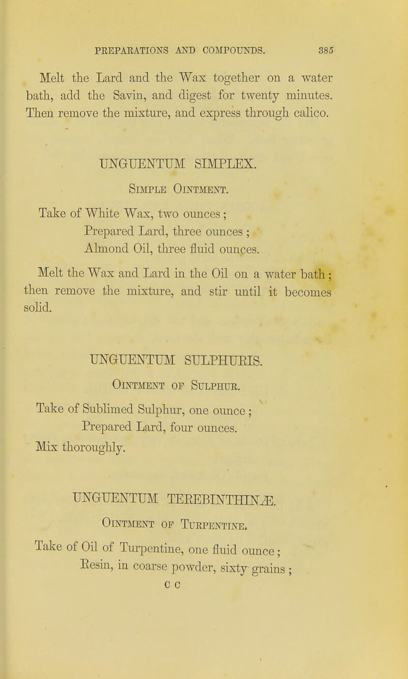 Melt the Lard and the Wax together on a water bath, add the Savin, and digest for twenty minutes. Then remove the mixture, and express through calico. UNGUENTUM SIMPLEX. Simple Ointmeist. Take of White Wax, two ounces; Prepared Lard, three ounces ; Almond Oil, tliree fluid ounces. Melt the Wax and Lard in the Oil on a water bath; then remove the mixture, and stir until it becomes solid. UNGUENTUM SULPHUEIS. Ointment of Sulphue. Take of Sublimed Sulphur, one ounce ; Prepared Lard, four ounces. Mix thoroughly. UNGUENTUM TEEEBIOTHIN^. Ointment of Turpentine. Take of Oil of Tur^Dentine, one fluid ounce; Eesin, in coarse powder, sixty grains ; c c