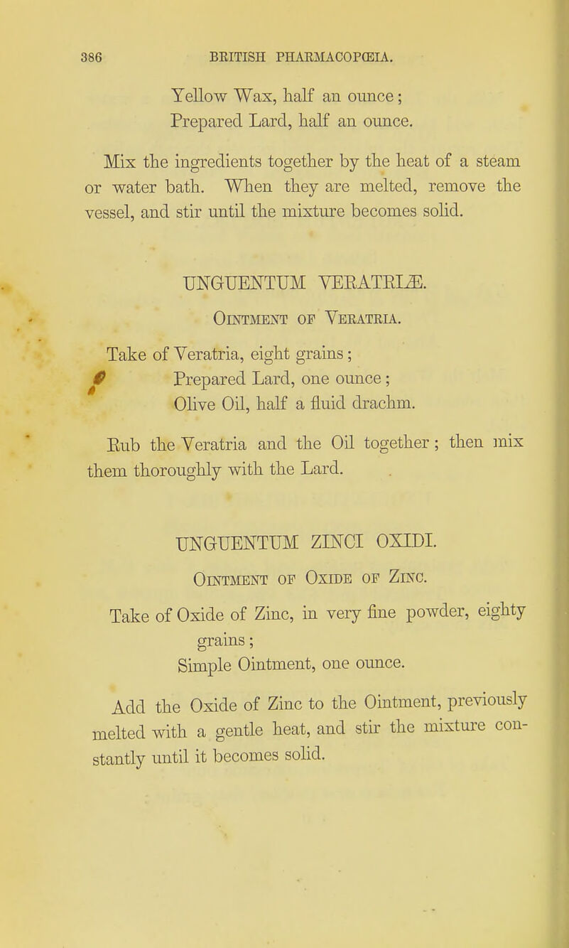 Yellow Wax, half an ounce; Prepared Lard, half an ounce. Mix the ingredients together by the heat of a steam or water bath. When they are melted, remove the vessel, and stir until the mixture becomes solid. UNGUENTUM YEEATEIJE. Ointment of Verateia. Take of Yeratria, eight grains; 1^ Prepared Lard, one ounce; Olive Oil, half a fluid drachm. Eub the Veratria and the Oil together; then mix them thoroughly with the Lard. UNGUENTUM ZINCI OXIDI. Ointment op Oxide of Zinc. Take of Oxide of Zinc, in very fine powder, eighty grains; Simple Ointment, one ounce. Add the Oxide of Zinc to the Ointment, previously melted with a gentle heat, and stir the mixture con- stantly until it becomes solid.
