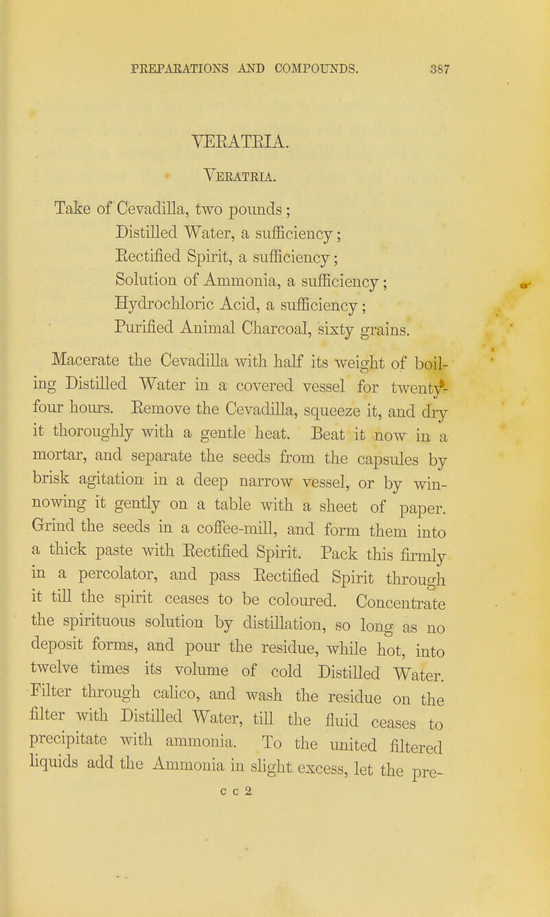 VEEATEIA. Veeatria. Take of Cevadilla, two pounds; Distilled Water, a sufficiency; Eectified Spirit, a sufficiency; Solution of Ammonia, a sufficiency; Hydrochloric Acid, a sufficiency; Purified Animal Charcoal, sixty grains. Macerate the Cevadilla with half its weight of boil- ing Distilled Water in a covered vessel for twent}^ four hoiu-s. Eemove the Cevadilla, squeeze it, and dry it thoroughly with a gentle heat. Beat it now in a mortar, and separate the seeds from the capsules by brisk agitation in a deep narrow vessel, or by win- nowing it gently on a table with a sheet of paper. Grind the seeds in a coffee-mill, and form them into a thick paste with Eectified Spirit. Pack this firmly in a percolator, and pass Eectified Spirit through it till the spirit ceases to be coloured. Concentrate the spirituous solution by distillation, so long as no deposit forms, and pour the residue, while hot, into twelve times its volume of cold Distilled Water. FHter through calico, and wash the residue on the filter with Distnied Water, tiU the fluid ceases to precipitate with ammonia. To the united filtered liquids add the Ammonia in shght excess,, let the pre-