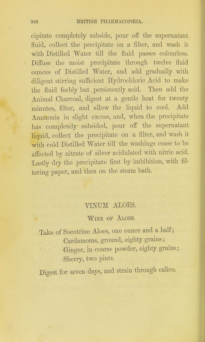 cipitate completely subside, pour off the supernatant fluid, collect the precipitate on a filter, and wash it with Distilled Water till the fluid passes colourless. Diffuse the moist precipitate through twelve fluid ounces of Distilled Water, and add gradually with diligent stirring sufficient Hydrochloric Acid to make the fluid feebly but persistently acid. Then add the Animal Charcoal, digest at a gentle heat for twenty minutes, filter, and allow the liquid to cool. Add Ammonia in slight excess, and, when the precipitate has completely subsided, pour off the supernatant liquid, collect the precipitate on a filter, and wash it with cold Distilled Water till the washings cease to be affected by nitrate of silver acidulated with nitric acid. Lastly dry the precipitate first by imbibition, with fil- tering paper, and then on the steam bath. VTNUM ALOES. Wine of Aloes. Take of Socotrine Aloes, one ounce and a half; Cardamoms, ground, eighty grains; Ginger, in coarse powder, eighty grains; Sherry, two pints. Tficrest for seven days, and strain through calico.