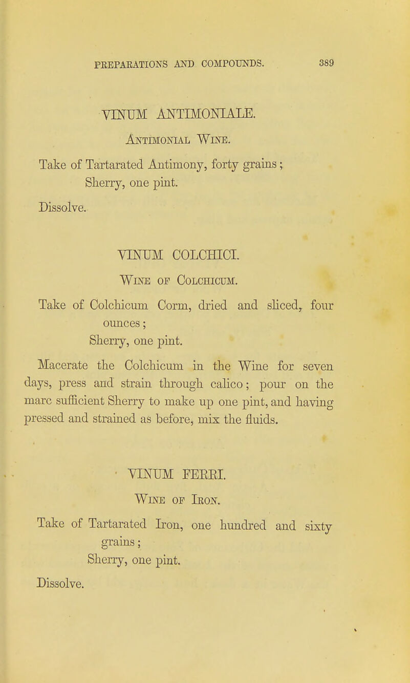 VmUM ANTIMOISHALE. Antimonul WiisnE. Take of Tartarated Antimony, forty grains; Sherry, one pint. Dissolve. YIMJM COLCHICI. Wine of Colchicum, Take of Colchicum Corm, dried and shced, four ounces; Sherry, one j)int. Macerate the Colchicum in the Wine for seven days, press and strain through calico; pour on the marc sufficient Sherry to make up one pint, and having pressed and strained as before, mix the fluids. ■ VINUM FEREI. Wine of Ikon. Take of Tartarated Iron, one hundred and sixty grains; Sherry, one pint. Dissolve.
