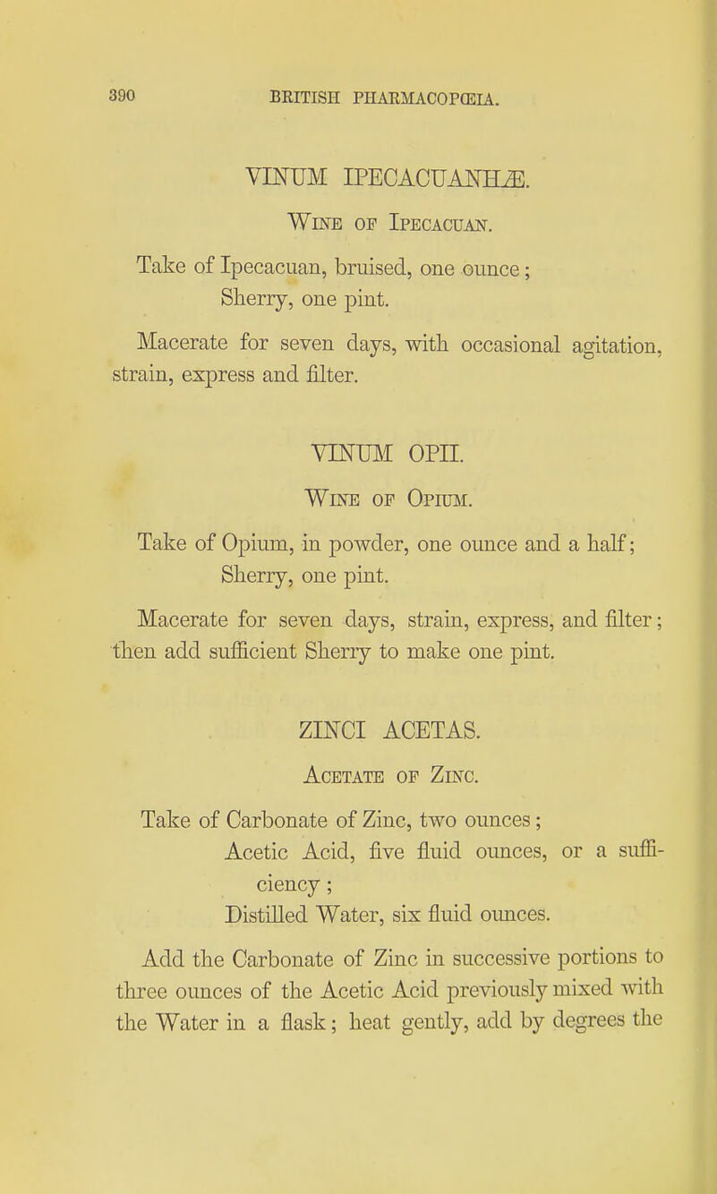 VINUM IPECACUAraiE. Wine of Ipecacuan. Take of Ipecacuan, bruised, one ounce; Sherry, one pint. Macerate for seven days, with occasional agitation, strain, express and filter. YINIBi opn. Wine op Opimi. Take of Opium, in powder, one ounce and a half; Sherry, one pint. Macerate for seven days, strain, express, and filter; ■th.en add sufiicient Sherry to make one pint. ZINCI ACETAS. Acetate op Zinc. Take of Carbonate of Zinc, two ounces; Acetic Acid, five fluid ounces, or a suffi- ciency ; Distilled Water, six fluid oimces. Add the Carbonate of Zinc in successive portions to three ounces of the Acetic Acid previously mixed with the Water in a flask; heat gently, add by degrees the