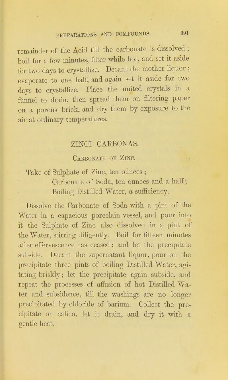 remainder of the Acid till the carbonate is dissolved; boil for a few minutes, filter while hot, and set it aside for two days to crystallize. Decant the mother liquor ; evaporate to one half, and again set it aside for two days to crystallize. Place the united crystals in a funnel to drain, then spread them on filtering paper on a porous brick, and dry them by exposure to the air at ordinary temperatures. ZINCI CAEBONAS. Caebonate op Zinc. Take of Sulphate of Zinc, ten ounces ; Carbonate of Soda, ten ounces and a half; Boiling Distilled Water, a sufficiency. Dissolve the Carbonate of Soda with a pint of the Water in a capacious porcelain vessel, and pour into it the Sulphate of Zinc also dissolved in a pint of the Water, stirring diligently. Boil for fifteen minutes after effervescence has ceased; and let the precipitate subside. Decant the supernatant liquor, pour on the precipitate three pints of boiling Distilled Water, agi- tating briskly; let the precipitate again subside, and repeat the processes of affusion of hot Distilled Wa- ter and subsidence, till the washings are no longer precipitated by chloride of barium. Collect the pre- cipitate on calico, let it drain, and dry it with a gentle heat.