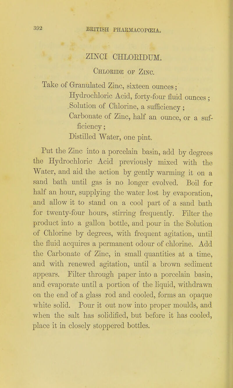 ZINCI CHLOEIDUM. Chlokide of Zinc. Take of Granulated Zinc, sixteen ounces ; Hydrochloric Acid, forty-foiu: fluid ounces ; .Solution of Chlorine, a sufficiency ; Carbonate of Zmc, half an ounce, or a suf- ficiency ; Distilled Water, one pint. Put the Zinc into a porcelain basin, add by degrees the Hydrochloric Acid previously mixed with the Water, and aid the action by gently warming it on a sand bath until gas is no longer evolved. Boil for half an hour, supplying the water lost by evaporation, and allow it to stand on a cool part of a sand bath for twenty-four hours, stirring frequently. Filter the product into a gallon bottle, and pour in the Solution of Chlorine by degrees, with frequent agitation, until the fluid acquires a permanent odour of chlorine. Add the Carbonate of Zinc, in small quantities at a time, and with renewed agitation, untU a brown sediment appears. Filter through paper into a porcelain basin, and evaporate until a portion of the liquid, withdra-\vn on the end of a glass rod and cooled, forms an opaque white solid. Pour it out now into proper moulds, and when the salt has solidified, but before it has cooled, place it in closely stoppered bottles.