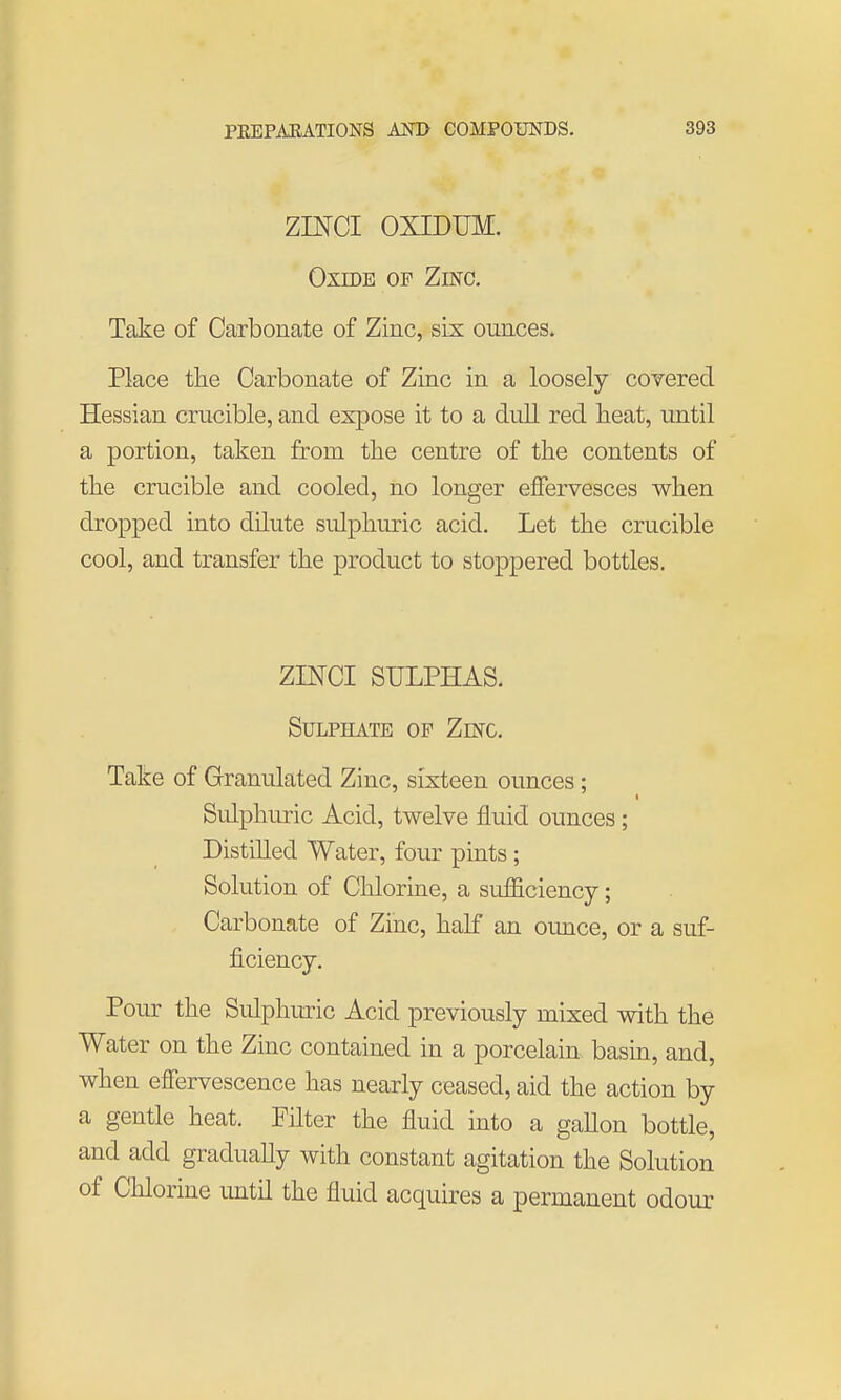 ZINCI OXTDUM. Oxide of Zinc. Take of Carbonate of Zinc, six ounces. Place the Carbonate of Zinc in a loosely covered Hessian crucible, and expose it to a dull red heat, until a portion, taken from the centre of the contents of the crucible and cooled, no longer effervesces when dropped into dilute sidphiuric acid. Let the crucible cool, and transfer the product to stoppered bottles. ZINCI SULPHAS. Sulphate of Zinc. Take of Granulated Zinc, sixteen ounces; Sulphuric Acid, twelve fluid ounces ; Distilled Water, four pints ; Solution of Chlorine, a sufficiency; Carbonate of Zinc, half an ounce, or a suf- ficiency. Pour the Sidpluiric Acid previously mixed with the Water on the Zinc contained in a porcelain basin, and, when effervescence has nearly ceased, aid the action by a gentle heat. Filter the fluid into a gallon bottle, and add gradually with constant agitation the Solution of Chlorine imtil the fluid acquires a permanent odour