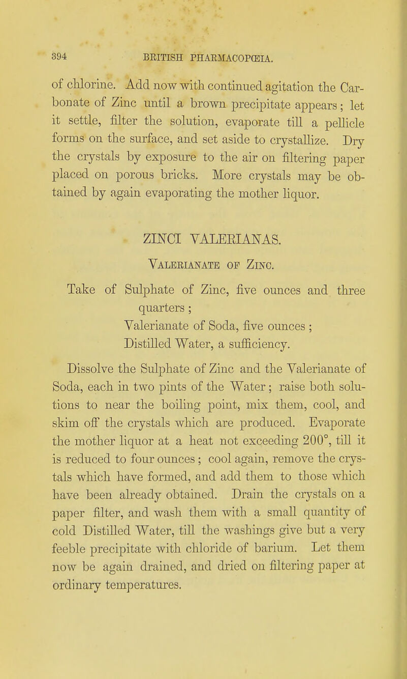 of cUorine. Add now with continued agitation the Car- bonate of Zinc until a brown precipitate appears; let it settle, filter the solution, evaporate till a peUicle forms on the surface, and set aside to crystallize. Dry the crystals by exposure to the air on filtering paper placed on porous bricks. More crystals may be ob- tained by again evaporating the mother liquor. ZINCI VALEEIANAS. Valeeianate of Zinc. Take of Sulphate of Zinc, five ounces and three quarters ; Valerianate of Soda, five ounces ; Distilled Water, a sufficiency. Dissolve the Sulphate of Zinc and the Valerianate of Soda, each in two pints of the Water ; raise both solu- tions to near the boiling point, mix them, cool, and skim ofi* the crystals which are produced. Evaporate the mother liquor at a heat not exceeding 200°, tni it is reduced to four ounces; cool again, remove the crys- tals which have formed, and add them to those which have been akeady obtained. Drain the crystals on a paper filter, and wash them with a small quantity of cold Distilled Water, till the washings give but a very feeble precipitate with chloride of barium. Let them now be again drained, and dried on filtering paper at ordinary temperatures.