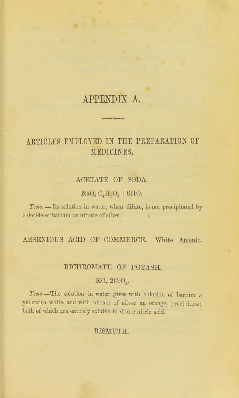 ARTICLES EMPLOYED IN THE PREPARATION OP MEDICINES. ACETATE OF SODA. NaOjC^HjOa + GHO. Tests. — Its solution in water, when dilute, is not precipitated by chloride of barium or nitrate of silver. AESENIOUS ACID OF COMMEECE. White Arsenic. BICHROMATE OF POTASH. KO, 2Cr03. Tests.—The solution in water gives with chloride of barium a yeUowish-white, and with nitrate of silver an orange, precipitate; both of which are entirely soluble in dilute nitric acid. BISMUTH.