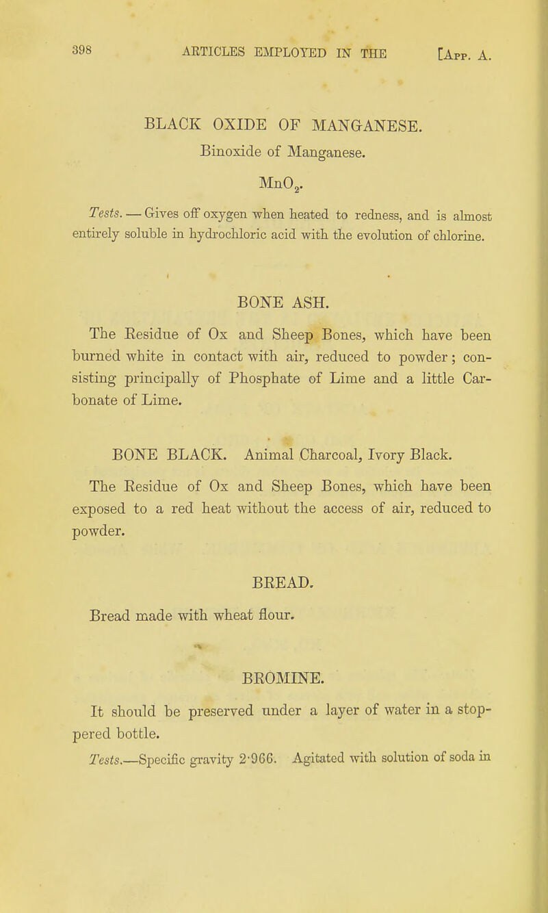 BLACK OXIDE OF MANGANESE. Binoxide of Manganese. MnO. Tests. — Gives off oxygen wlien heated to redness, and is almost entirely soluble in hydi-ocUoric acid witb. the evolution of chlorine. BONE ASH. The Eesidue of Ox and Sheep Bones, which have been burned white in contact with air, reduced to powder; con- sisting principally of Phosphate of Lime and a little Car- bonate of Lime. BONE BLACK. Animal Charcoal, Ivory Black. The Eesidue of Ox and Sheep Bones, which have been exposed to a red heat without the access of air, reduced to powder. BEEAD. Bread made with wheat flour. ►■^ BEOMINE. It should be preserved under a layer of water in a stop- pered bottle. Tests.—Specific gravity 2-966. Agitated with solution of soda in