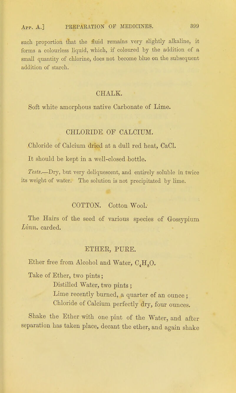 such proportion that the flmd remains very slightly alkaline, it forms a coloiu-less liqiud, which, if coloured by the addition of a smaU quantity of chlorine, does not become blue on the subsequent addition of starch. CHALK. Soft white amorphous native Carbonate of Lime. CHLOEIDE OF CALCIUM. Chloride of Calcium dried at a dull red heat, CaCl. It should be kept in a well-closed bottle. Tests^Drj, hut very deliquescent, and entirely soluble in twice its weight of water. The solution is not precipitated by lime. COTTON. Cotton Wool. The Hairs of the seed of various species of Grossypium Linn, carded. ETHER, PURE. Ether free from Alcohol and Water, C^HgO. Take of Ether, two pints; Distilled Water, two pints ; Lime recently burned, a quarter of an ounce; Chloride of Calcium perfectly dry, four ounces. Shake the Ether with one pint of the Water, and after separation has taken place, decant the ether, and again shake