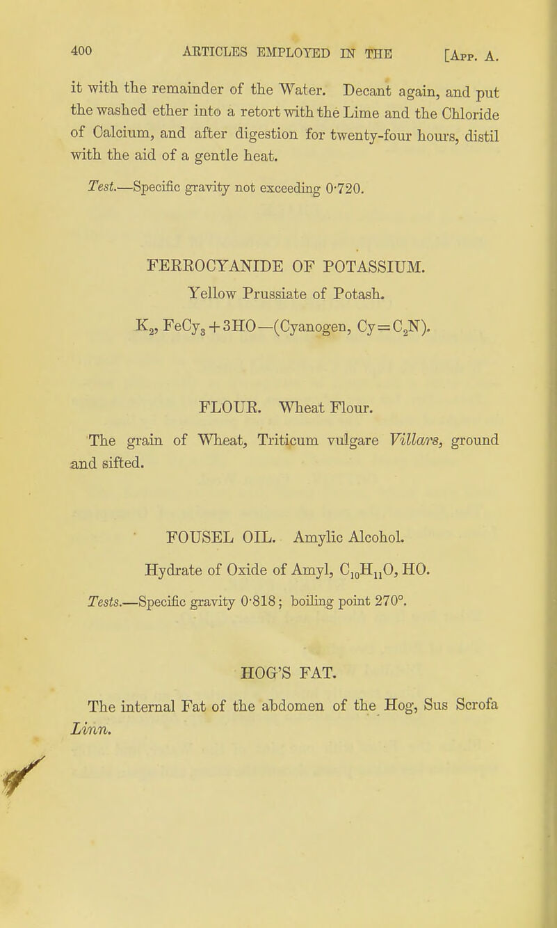 it with the remainder of the Water. Decant again, and put the washed ether into a retort with the Lime and the Chloride of Calcium, and after digestion for twenty-four hom-s, distil with the aid of a gentle heat. Test.—Specific gravity not exceeding 0720. FEEEOCYANIDE OF POTASSIUM. Yellow Prussiate of Potash. FeCyg + SHO—(Cyanogen, Cy=C2N). FLOUK. Wheat Flour. The grain of Wheat, Triticum vulgare Villars, ground and sifted. FOUSEL OIL. Amylic Alcohol. Hydrate of Oxide of Amyl, C,oHijO, HO. Tests.—Specific gravity 0-818; boUiQg point 270°. HOG'S FAT. The internal Fat of the ahdomen of the Hog, Sus Scrofa Linn.
