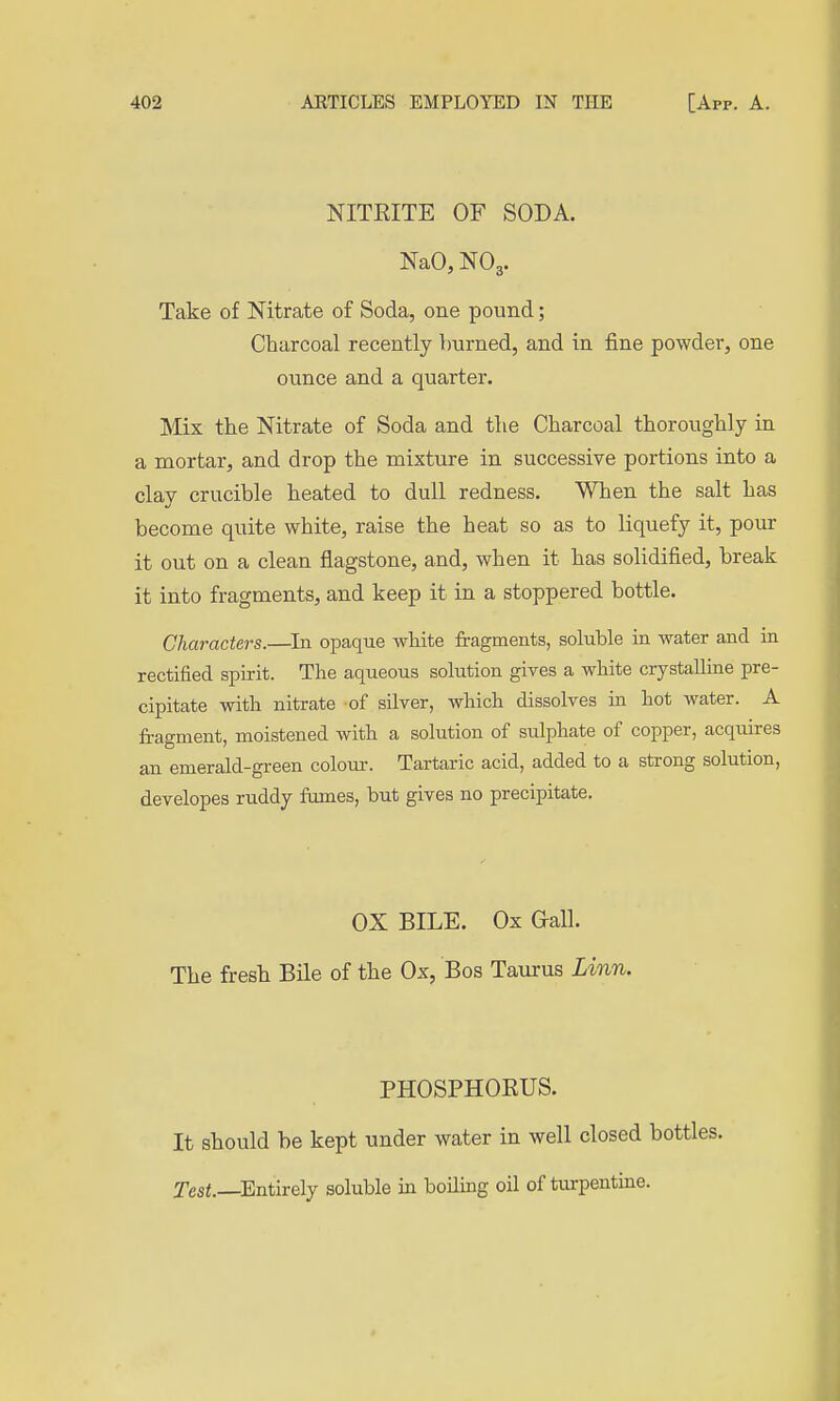 NITRITE OF SODA. NaO, NO3. Take of Nitrate of Soda, one pound; Charcoal recently burned, and in fine powder, one ounce and a quarter. Mix the Nitrate of Soda and the Charcoal thoroughly in a mortar, and drop the mixture in successive portions into a clay crucible heated to dull redness. When the salt has become quite white, raise the heat so as to liquefy it, pour it out on a clean flagstone, and, when it has solidified, break it into fragments, and keep it in a stoppered bottle. Characters.—^In opaque white fragments, soluble in water and in rectified spirit. The aqueous solution gives a white crystalline pre- cipitate with nitrate of silver, which dissolves in hot water. A fragment, moistened with a solution of sidphate of copper, acquires an emerald-green colour. Tartaric acid, added to a strong solution, developes ruddy fumes, but gives no precipitate. OX BILE. Ox Gall. The fresh Bile of the Ox, Bos Taurus Linn. PHOSPHORUS. It should be kept under water in well closed bottles. Test.—^Entirely soluble in boiling oil of turpentine.