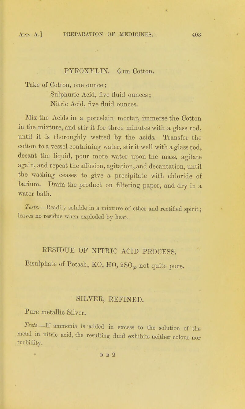 PYEOXYLIK Gun Cotton. Take of Cotton, one ounce; Sulphuric Acid, five fluid ounces; Nitric Acid, five fluid ounces. Mix the Acids in a porcelain mortar, immerse the Cotton in the mixture, and stir it for three minutes with a glass rod, until it is thoroughly wetted by the acids. Transfer the cotton to a vessel containing water, stir it well with a glass rod, decant the liquid, pour more water upon the mass, agitate again, and repeat the affusion, agitation, and decantation, until the washing ceases to give a precipitate with chloride of barium. Drain the product on filtering paper, and dry in a water bath. Tests.—Readily soluble in a mixture of ether and rectified spirit; leaves no residue when exploded by heat. EESIDUE OF NITEIC ACID PEOCESS. Bisulphate of Potash, KO, HO, 2SO3, not quite pure. SILVEE, EEFINED. Pure metallic Silver. Tests.—li ammonia is added in excess to the solution of tlie metal in nitric acid, the resulting fluid exhibits neither colour nor tiu-bidity.