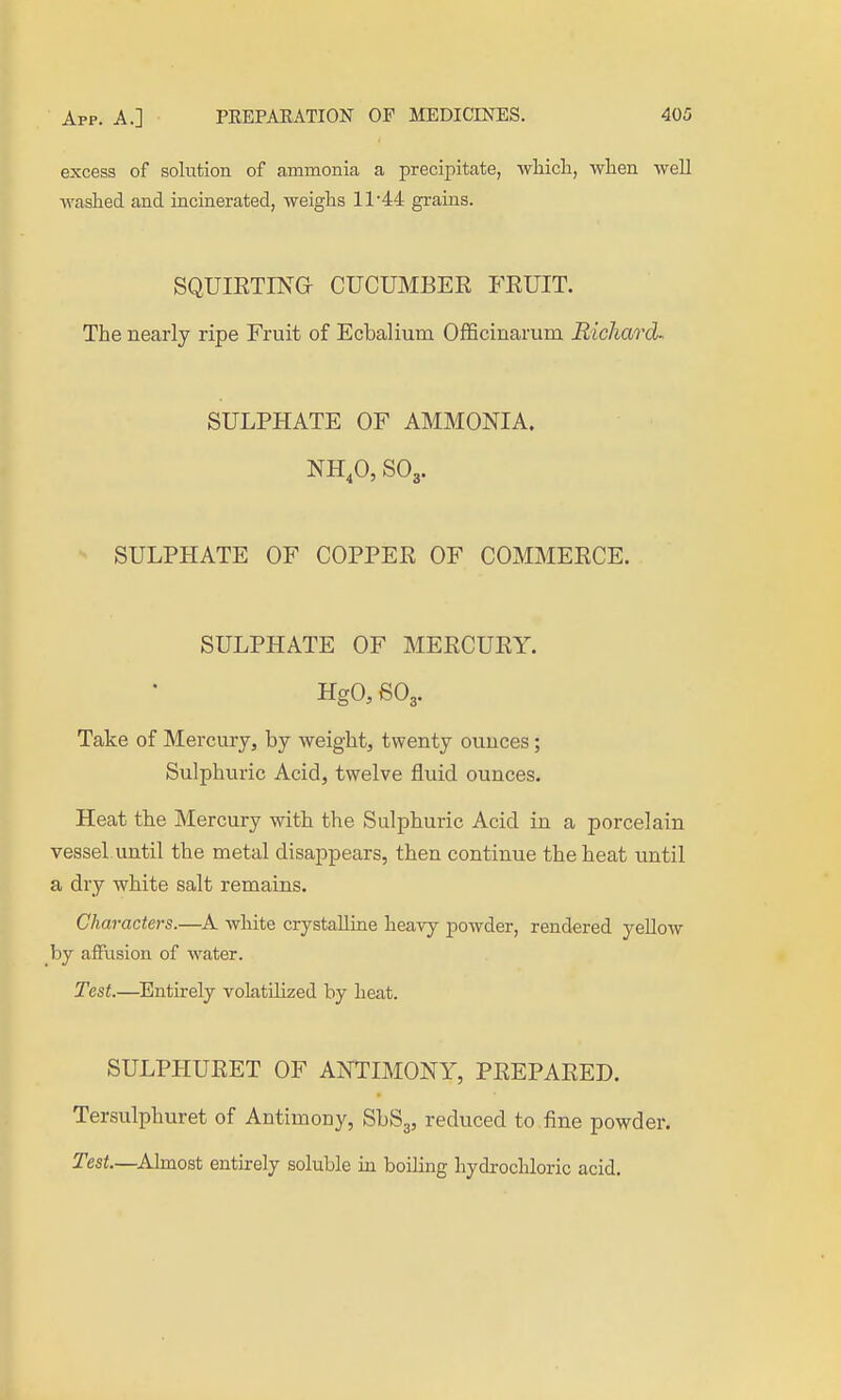 excess of solution of ammonia a precipitate, wliicli, when well washed and incinerated, weighs 11 44 grains. SQUIETING CUCUMBER FEUIT. The nearly ripe Fruit of Ecbalium Officinarum Richard- SULPHATE OF AMMONIA. NH,0, SOg. SULPHATE OF COPPER OF COMMERCE. SULPHATE OF MERCURY. HgaSOg. Take of Mercury, by weight, twenty ounces; Sulphuric Acid, twelve fluid ounces. Heat the Mercury with the Sulphuric Acid in a porcelain vessel until the metal disappears, then continue the heat vintil a dry white salt remains. Characters.—A white crystalline heavy j)owder, rendered yeUow by affusion of water. Test.—Entirely volatilized by heat. SULPHURET OF ANTIMONY, PREPARED. Tersulphuret of Antimony, SbSg, reduced to fine powder. Test.—^Almost entirely soluble in boiling hydrochloric acid.