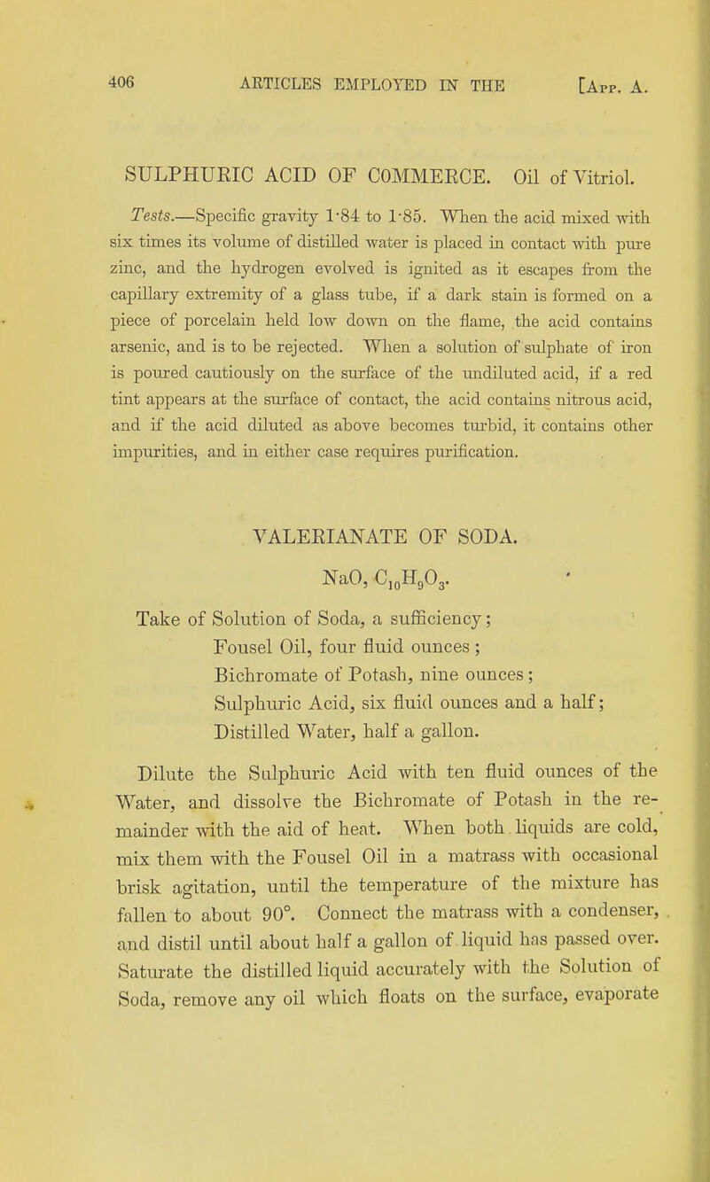 SULPHUEIC ACID OF COMMEECE. Oil of Vitriol. Tests.—Specific gravity 1-84 to 1-85. When the acid mixed with six times its volume of distilled water is placed in contact with pure zinc, and the hydrogen evolved is ignited as it escapes from the capillary extremity of a glass ttibe, if a dark stain is formed on a piece of porcelain held low down on the flame, the acid contains arsenic, and is to be rejected. Wlien a solution of sulphate of iron is poured cautiously on the surface of the imdHuted acid, if a red tint appears at the surface of contact, the acid contains nitrous acid, and if the acid diluted as above becomes turbid, it contains other impurities, and in either case requires purification. VALEEIANATE OF SODA. NaO, C,„Hg03. Take of Solution of Soda, a sufficiency; Fousel Oil, four fluid ounces ; Bichromate of Potash, nine ounces; Sulphuric Acid, six fluid ounces and a half; Distilled Water, half a gallon. Dilute the Sulphuric Acid with ten fluid ounces of the Water, and dissolve the Bichromate of Potash in the re- mainder with the aid of heat. When both liquids are cold, mix them with the Fousel Oil in a matrass with occasional brisk agitation, until the temperature of the mixture has fallen to about 90°. Connect the matrass with a condenser, and distil until about half a gallon of liquid has passed over. Saturate the distilled liquid accurately with the Solution of Soda, remove any oil which floats on the surface, evaporate