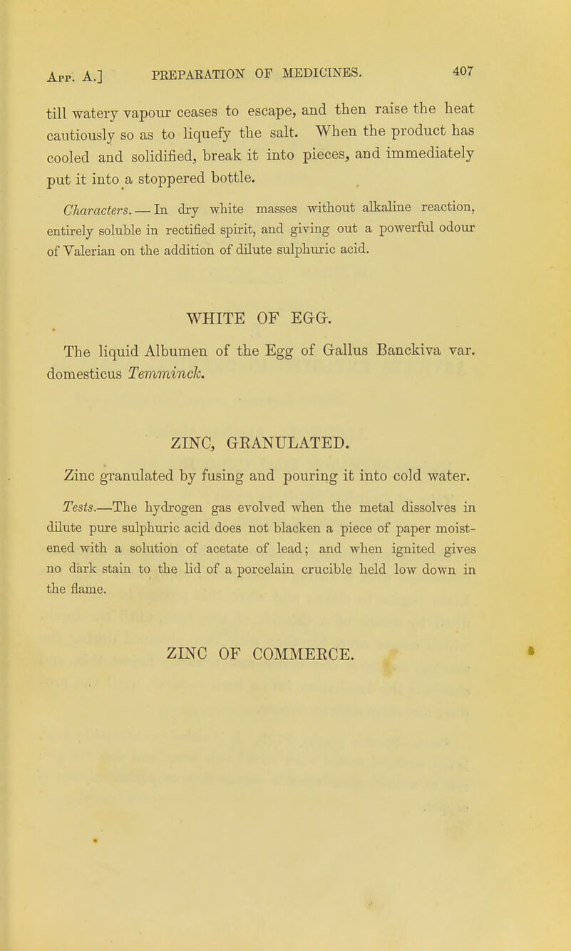 till watery vapour ceases to escape, and then raise the heat cautiously so as to liquefy the salt. When the product has cooled and solidified, break it into pieces, and immediately put it into a stoppered bottle. Characters. — In dry wliite masses witliout alkaline reaction, entii-ely soluble in rectified spirit, and giving out a powerM odour of Valerian on the addition of dilute sulphm-ic acid. WHITE or EGG. The liquid Albumen of the Egg of Gallus Banckiva var. domesticus Temminck. ZINC, GEANULATED. Zinc granulated by fusing and pouring it into cold water. Tests.—The hydrogen gas evolved when the metal dissolves in dUute pure sulphiiric acid does not blacken a piece of paper moist- ened with a solution of acetate of lead; and when ignited gives no dark stain to the lid of a porcelain crucible held low down in the flame. ZINC OF COMMERCE. •