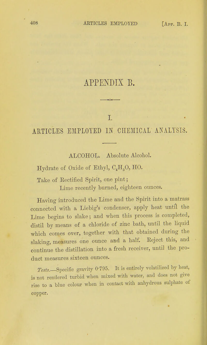 APPENDIX B. I. ARTICLES EMPLOYED IN CHEMICAL ANALYSIS. ALCOHOL. Absolute Alcohol. Hydrate of Oxide of Ethyl, C^H^O, HO. Take of Eectified Spirit, one pint; Lime recently burned, eighteen ounces. Having introduced the Lime and the Spirit into a matrass connected with a Liebig's condenser, apply heat until the Lime begins to slake; and when this process is completed, distil by means of a chloride of zinc bath, until the liquid which comes over, together with that obtained during the slaking, measures one ounce and a half. Eeject this, and continue the distillation into a fresh receiver, until the pro- duct measures sixteen ounces. Tesis.—Specific gravity 0-795. It is entirely volatiHzed by heat, is not rendered turbid when mixed with water, and does not give rise to a blue colour when in contact with anhydrous sulphate of copper.