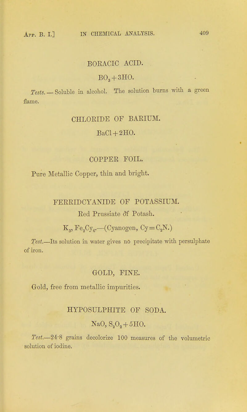 BOEACIC ACID. BO3 + 3HO. Tes<s. — Soluble in alcohol. The solution bums with a green flame. CHLOKIDE OF BARIUM. BaCl + 2H0. COPPEE FOIL. Pure Metallic Copper, thin and bright. FEEEIDCYANIDE OF POTASSIUM. Eed Prussiate 5f Potash. K3, Fe^Cyg.—(Cyanogen, Cy=C2N.) Test.—^Its solution in -water gives no precipitate with persulphate of iron. GOLD, FINE. Grold, free from metallic impurities. HYPOSULPHITE OF SODA. NaO, S2O2 + 5HO. Test.—24-8 grains decolorize 100 measures of the volumetric solution of iodine.