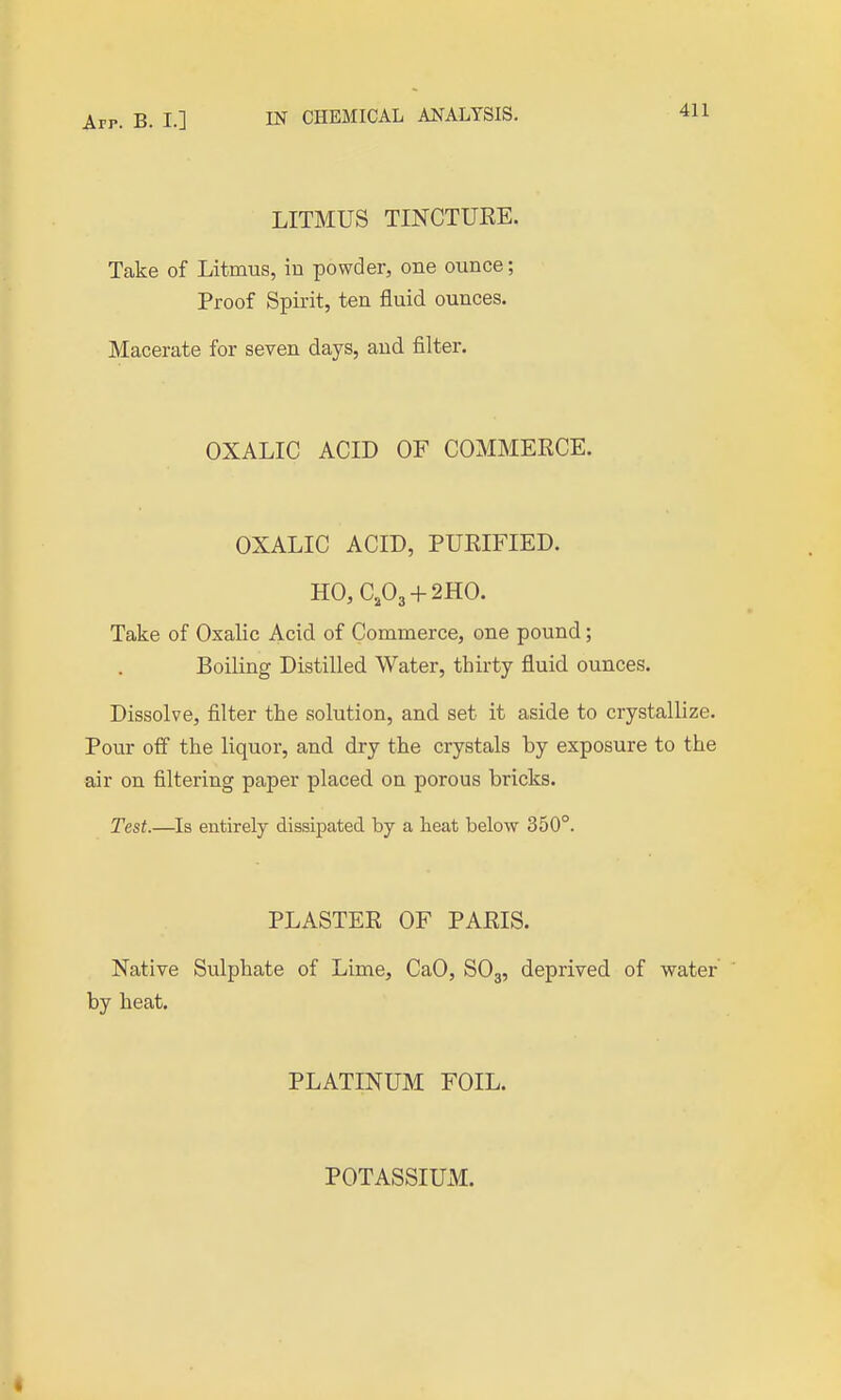 App. B. I.] IN CHEMICAL ANALYSIS. LITMUS TINCTUKE. Take of Litmus, in powder, one ounce; Proof Spirit, ten fluid ounces. Macerate for seven days, and filter. OXALIC ACID OF COMMEECE. OXALIC ACID, PUEIFIED. HO, C,03 + 2HO. Take of Oxalic Acid of Commerce, one pound; Boiling Distilled Water, thirty fluid ounces. Dissolve, filter the solution, and set it aside to crystallize. Pour off the liquor, and dry the crystals by exposure to the air on filtering paper placed on porous bricks. Test.—Is entirely dissipated by a heat below 350°. PLASTEK OF PAEIS. Native Sulphate of Lime, CaO, SO3, deprived of water' by heat, PLATINUM FOIL. POTASSIUM.