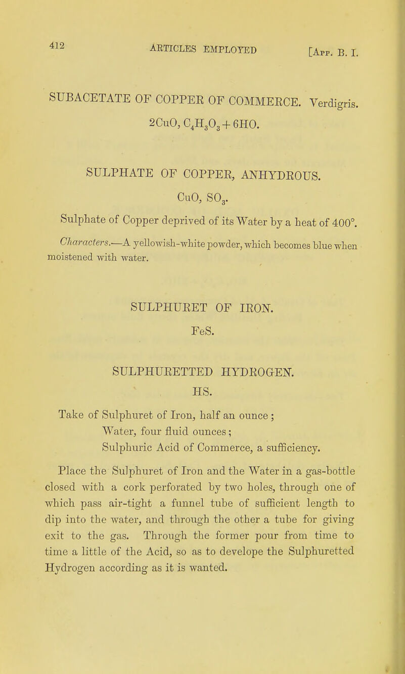 [App. B. I. SUBACETATE OF COPPEE OF COMMERCE. Verdigris. 2CuO, C.HgOg + GHO. SULPHATE OF COPPEE, ANHYDEOUS. CuO, SO3. Sulphate of Copper deprived of its Water by a heat of 400°. Characters.—A yellowish-wliite powder, which becomes blue when moistened with water. SULPHUEET OF lEON. FeS. SULPHUEETTED HYDEOGEN. HS. Take of Sulphuret of Iron, half an ounce ; Water, four fluid ounces; Sulphuric Acid of Commerce, a sufficiency. Place the Sulphuret of Iron and the Water in a gas-bottle closed with a cork perforated by two holes, through one of which pass air-tight a funnel tube of sufficient length to dip into the water, and through the other a tube for giving exit to the gas. Through the former pour from time to time a little of the Acid, so as to develope the Sulphuretted Hydrogen according as it is wanted.