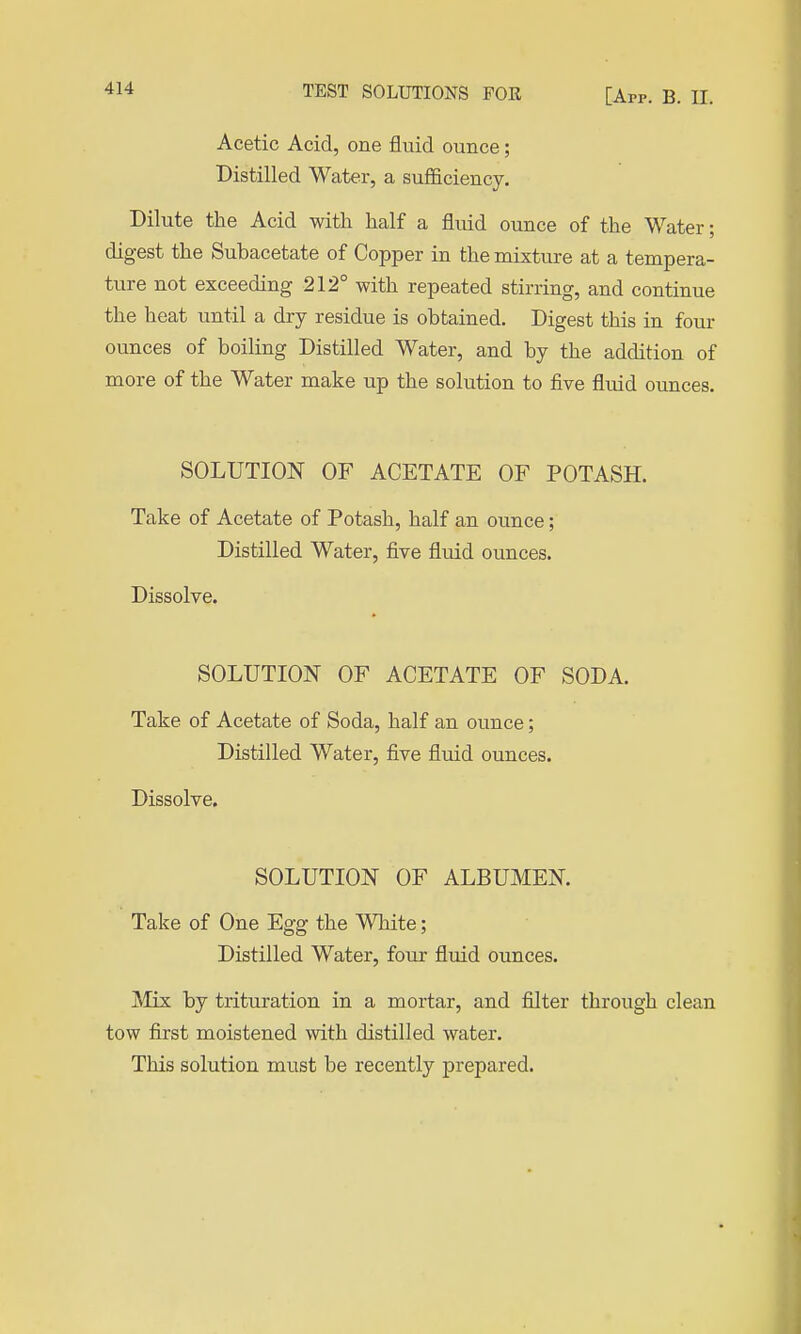Acetic Acid, one fluid ounce; Distilled Water, a sufficiency. Dilute the Acid with half a fluid ounce of the Water; digest the Subacetate of Copper in the mixture at a tempera- ture not exceeding 212° with repeated stirring, and continue the heat until a dry residue is obtained. Digest this in four ounces of boiling Distilled Water, and by the addition of more of the Water make up the solution to five fluid ounces. SOLUTION OF ACETATE OF POTASH. Take of Acetate of Potash, half an ounce; Distilled Water, five fluid ounces. Dissolve. SOLUTION OF ACETATE OF SODA. Take of Acetate of Soda, half an ounce; Distilled Water, five fluid ounces. Dissolve. SOLUTION OF ALBUMEN. Take of One Egg the White; Distilled Water, four fluid ounces. Mix by trituration in a mortar, and filter through clean tow first moistened with distilled water. This solution must be recently prepared.