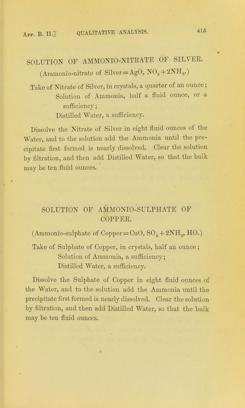App. B. n.] QUALITATIVE ANALYSIS. SOLUTION OF AMMONIO-NITKATE OF SILVER. • (Ammonio-nitrate of Silver = AgO, NO5 + 2NH3.) Take of Nitrate of Silver, in crystals, a quarter of an ounce; Solution of Ammonia, half a fluid ounce, or a sufficiency; Distilled Water, a sufficiency. Dissolve the Nitrate of Silver in eight fluid oimces of the Water, and to the solution add the Ammonia until the pre- cipitate first formed is nearly dissolved. Clear the solution by filtration, and then add Distilled Water, so that the bulk may be ten fluid ounces. SOLUTION OF AMMONIO-SULPHATE OF COPPER. (Ammonio-sulphate of Copper=CuO, SO3 + 2NH3, HO.) Take of Sulphate of Copper, in crystals, half an ounce; Solution of Ammonia, a sufficiency; Distilled Water, a sufficiency. Dissolve the Sulphate of Copper in eight fluid ounces of the Water, and to the solution add the Ammonia until the precipitate first formed is nearly dissolved. Clear the solution by filtration, and then add Distilled Water, so that the bulk may be ten fluid ounces.