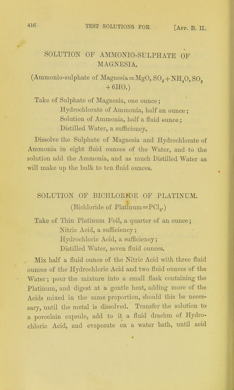 41G SOLUTION OF AMMONIO-SULPHATE OF MAaNESIA. (Ammonio-sulphate of Magnesia=MgO, SOg + NH^OjSO + 6H0.) Take of Sulphate of Magnesia, one ounce; Hydrochlorate of Ammonia, half an ounce ; Solution of Ammonia, half a fluid ounce; Distilled Water, a sufficiency. Dissolve the Sulphate of Magnesia and Hydrochlorate of Ammonia in eight fluid ounces of the Water, and to the solution add the Ammonia, and as much Distilled Water as will make up the bulk to ten fluid ounces. SOLUTION OF BICHLOEBDE OF PLATINUM. (Bichloride of Platmum=PCl2.) Take of Thin Platinum Foil, a quarter of an ounce; Nitric Acid, a sufficiency ; Hydrochloric Acid, a sufficiency; Distilled Water, seven fluid ounces. Mix half a fluid ounce of the Nitric Acid with three fluid ounces of the Hydrochloric Acid and two fluid ounces of the Water; pour the mixture into a small flask containing the Platinum, and digest at a gentle heat, adding more of the Acids mixed in the same proportion, should this be neces- sary, until the metal is dissolved. Transfer the solution to a porcelain capsule, add to it a fluid drachm of Hydro- chloric Acid, and evaporate on a water bath, until acid
