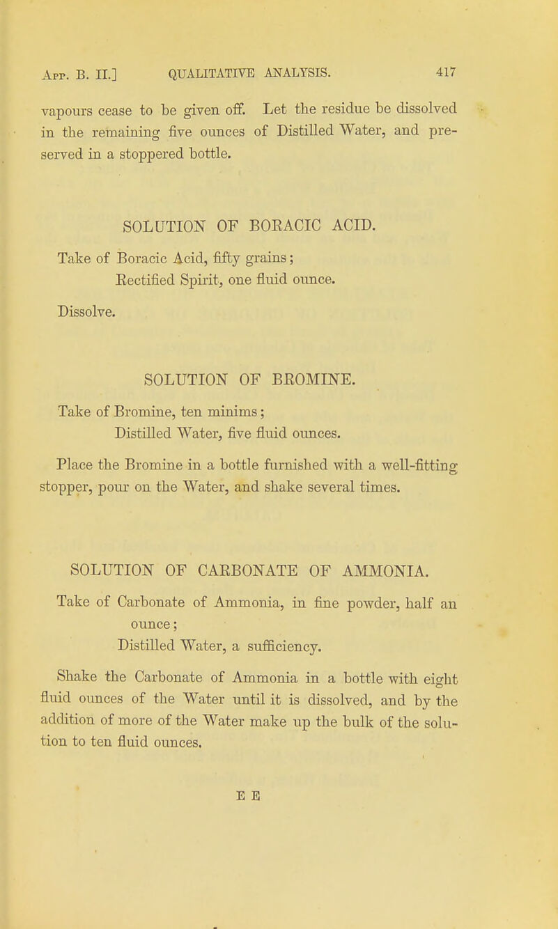 vapours cease to be given off. Let the residue be dissolved in the remaining five ounces of Distilled Water, and pre- served in a stoppered bottle. SOLUTION OF BOKACIC ACID. Take of Boracic Acid, fifty grains; Eectified Spirit, one fluid ounce. Dissolve. SOLUTION OF BEOMIN'E. Take of Bromine, ten minims; Distilled Water, five fluid ounces. Place the Bromine in a bottle furnished with a well-fittino' stopper, pour on the Water, and shake several times. SOLUTION OF CAEBONATE OF AMMONIA. Take of Carbonate of Ammonia, in fine powder, half an ounce; Distilled Water, a sufficiency. Shake the Carbonate of Ammonia in a bottle with eight fluid ounces of the Water until it is dissolved, and by the addition of more of the Water make up the bulk of the solu- tion to ten fluid ounces. E E