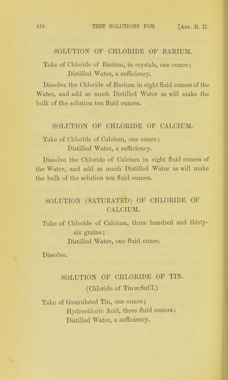 SOLUTION OF CHLOEIDE OF BARIUM. Take of Chloride of Barium, in crystals, one ounce; Distilled Water, a sufficiency. Dissolve the Chloride of Barium in eight fluid ounces of the Water, and add as much Distilled Water as will make the bulk of the solution ten fluid ounces. SOLUTION OF CHLOEIDE OF CALCIUM. Take of Chloride of Calcium, one ounce; Distilled Water, a sufficiency. Dissolve the Chloride of Calcium in eight fluid ounces of the Water, and add as much Distilled Water as will make the bulk of the solution ten fluid ounces. SOLUTION (SATURATED) OF CHLORIDE OF CALCIUM. Take of Chloride of Calcium, three hundred and thirty- six grains; Distilled Water, one fluid ounce. Dissolve. SOLUTION OF CHLORIDE OF TIN. (Chloride of Tin=SnCl.) Take of Granulated Tin, one ounce; Hydrochloric Acid, three fluid ounces; Distilled Water, a sufficiency.