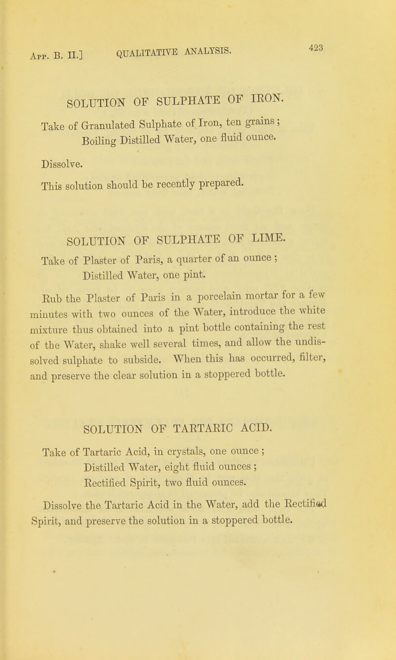SOLUTION OF SULPHATE OF IRON. Take of Granulated Sulphate of Iron, ten gi-ains ; Boiling Distilled Water, one fluid ounce. Dissolve. This solution should be recently prepared. SOLUTION OF SULPHATE OF LIME. Take of Plaster of Paris, a quarter of an ounce ; Distilled Water, one pint. Eub the Plaster of Paris in a porcelain mortar for a few minutes with two ounces of the Water, introduce the white mixture thus obtained into a pint bottle containing the rest of the Water, shake well several times, and allow the undis- solved sulphate to subside. When this has occurred, filter, and preserve the clear solution in a stoppered bottle. SOLUTION OF TARTARIC ACID. Take of Tartaric Acid, in crystals, one ounce; Distilled Water, eight fluid ounces ; Rectified Spirit, two fluid ounces. Dissolve the Tartaric Acid in the Water, add the Rectified Spirit, and preserve the solution in a stoppered bottle.