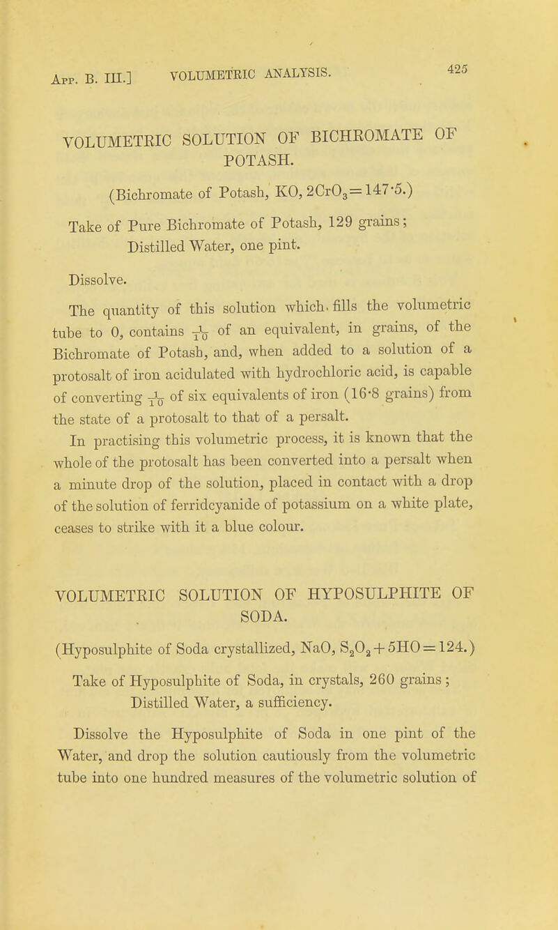 VOLUMETEIC SOLUTION OF BICHROMATE OF POTASH. (Bichi-omate of Potash, KO, 2Cr03= 147-5.) Take of Pure Bichromate of Potash, 129 grains; Distilled Water, one pint. Dissolve. The quantity of this solution which, fills the volumetric tube to 0, contains j\ of an equivalent, in grains, of the Bichromate of Potash, and, when added to a solution of a protosalt of ii'on acidulated with hydrochloric acid, is capable of converting of six equivalents of iron (16*8 grains) from the state of a protosalt to that of a persalt. In practising this volumetric process, it is known that the whole of the protosalt has been converted into a persalt when a minute drop of the solution, placed in contact with a drop of the solution of ferridcyanide of potassium on a white plate, ceases to strike with it a blue coloiu:. VOLUMETEIC SOLUTION OF HYPOSULPHITE OF SODA. (Hyposulphite of Soda crystallized, NaO, S203 + 5HO= 124.) Take of Hyposulphite of Soda, in crystals, 260 grains; Distilled Water, a sufficiency. Dissolve the Hyposulphite of Soda in one pint of the Water, and drop the solution cautiously from the volumetric tube into one hundred measures of the volumetric solution of