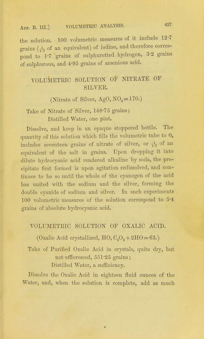 the solution. 100 volumetric measures of it include 12-7 grains (Jq of an equivalent) of iodine, and therefore corres- pond to 1-7 grains of sulphuretted hydrogen, 3-2 grains of sulphurous, and 4-95 grains of arsenious acid. VOLUMETEIC SOLUTION OF NITKATE OF SILVEE. (Nitrate of Silver, AgO, NO6=l70.) Take of Nitrate of Silver, 148-75 grains; Distilled Water, one pint. Dissolve, and keep in an opaque stoppered bottle. The quantity of this solution which fills the volumetric tube to 0, includes seventeen grains of nitrate of silver, or of an equivalent of the salt in grains. Upon dropping it into dilute hydrocyanic acid rendered alkaline by soda, the pre- cipitate first formed is upon agitation redissolved, and con- tinues to be so until the whole of the cyanogen of the acid has united with the sodium and the silver, forming the double cyanide of sodium and silver. In such experiments 100 volumetric measures of the solution correspond to 5*4 grains of absolute hydrocyanic acid. VOLUMETRIC SOLUTION OF OXALIC ACID. (Oxalic Acid crystallized, HO, C203 + 2HO = 63.) Take of Purified Oxalic Acid in crystals, quite dry, but not eflfloresced, 551*25 grains; Distilled Water, a sufficiency. Dissolve the Oxalic Acid in eighteen fluid ounces of the Water, and, when the solution is complete, add as much