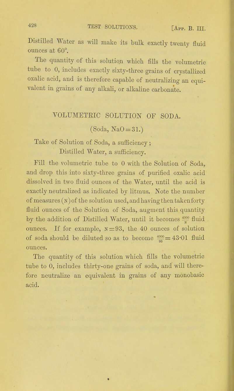 [App. b. ni. Distilled Water as will make its bulk exactly twenty fluid ounces at 60°. The quantity of this solution which fills the volumetric tube to 0, includes exactly sixty-three grains of crystallized oxalic acid, and is therefore capable of neutralizing an equi- valent in grains of any alkali, or alkaline carbonate. VOLUMETEIC SOLUTION OF SODA. (Soda, NaO = 31.) Take of Solution of Soda, a sufficiency ; Distilled Water, a sufficiency. Fill the volumetric tube to 0 with the Solution of Soda, and drop this into sixty-three grains of purified oxalic acid dissolved in two fluid ounces of the Water, until the acid is exactly neutralized as indicated by litmus. Note the number of measures (n) of the solution used, and having then taken forty fluid ounces of the Solution of Soda, augment this quantity by the addition of Distilled Water, until it becomes ^ fluid ounces. If for example, N=:93, the 40 ounces of solution of soda should be diluted go as to become 1559=43-01 fluid ounces. The quantity of this solution which fills the volumetric tube to 0, includes thirty-one grains of soda, and will there- fore neutralize an equivalent in gi-ains of any monobasic acid.