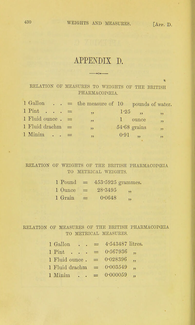 WEIGHTS AND IIEASUKES. [App. D. APPENDIX D. EELATION OF MEASUEES TO WEIGHTS OF THE BEITISH PHAEMACOPCEIA. 1 G-allon . . = the measure of 10 pounds of water. 1 Pint . . . = „ 1-25 „ 1 Fluid ounce . = „ l ounce „ 1 Fluid drachm = „ 54-68 grains „ 1 Minim . . = „ 0-91 „ „ EELATION OF WEIGHTS OF THE BEITISH PHAEMACOPCEIA TO METEICAL WEIGHTS. 1 Pound = 453-5925 grammes. 1 Ounce = 28-3495 „ 1 Grain = 0-0648 EELATION OF MEASUEES OF THE BEITISH PHAEMACOPCEIA TO METEICAL MEASUEES. 1 Gallon . . = 4-543487 litres. 1 Pint . . . = 0-567936 „ 1 Fluid ounce . = 0-028396 „ 1 Fluid drachm = 0-003549 „ 1 Minim . . = 0-000059 „