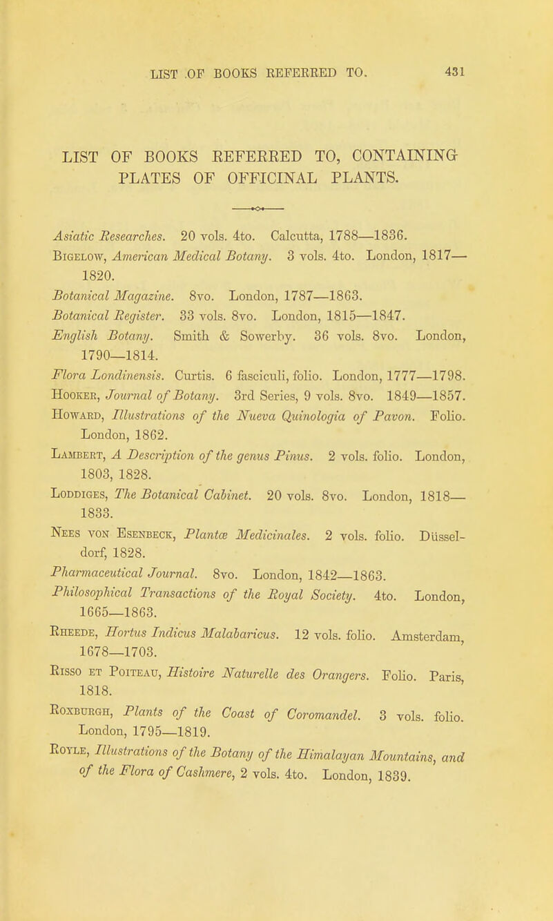 LIST OF BOOKS EEFEERED TO, CONTAINING PLATES OF OFFICINAL PLANTS. Asiatic Eesearclies. 20 vols. 4to. Calcutta, 1788—1836. BiGELOW, American Medical Botany. 3 vols. 4to. London, 1817— 1820. Botanical Magazine. 8vo. London, 1787—1863. Botanical Register. 33 vols. 8vo. London, 1815—1847. English Botany. Smith & Sowerby. 36 vols. 8vo. London, 1790—1814. Flora Londinensis. Curtis. 6 fasciculi, folio. London, 1777—1798. Hooker, Journal of Botany. 3rd Series, 9 vols. 8vo. 1849—1857. Howard, Illustrations of the Nueva Quinologia of Pavon. Folio. London, 1862. Lambert, A Description of the genus Finns. 2 vols, folio. London, 1803, 1828. LoDDiGES, The Botanical Cabinet. 20 vols. 8vo. London, 1818— 1833. Nees von Esenbeck, Flantw Medicinales. 2 vols, folio. Dussel- dorf, 1828. Pharmaceutical Journal. Bvo. London, 1842 1863. Philosophical Transactions of the Royal Society. 4to. London, 1665—1863. Eheede, Hortus Indicus Malalaricus. 12 vols, folio. Amsterdam 1678—1703. Eisso ET Poiteau, Histoire Naturelle des Grangers. Folio. Paris, 1818. Roxburgh, Plants of the Coast of Coromandel. 3 vols. foKo. London, 1795—1819. EoYLE, Illustrations of the Botany of the Himalayan Mountains, and of the Flora of Cashmere, 2 vols. 4to, London, 1839.