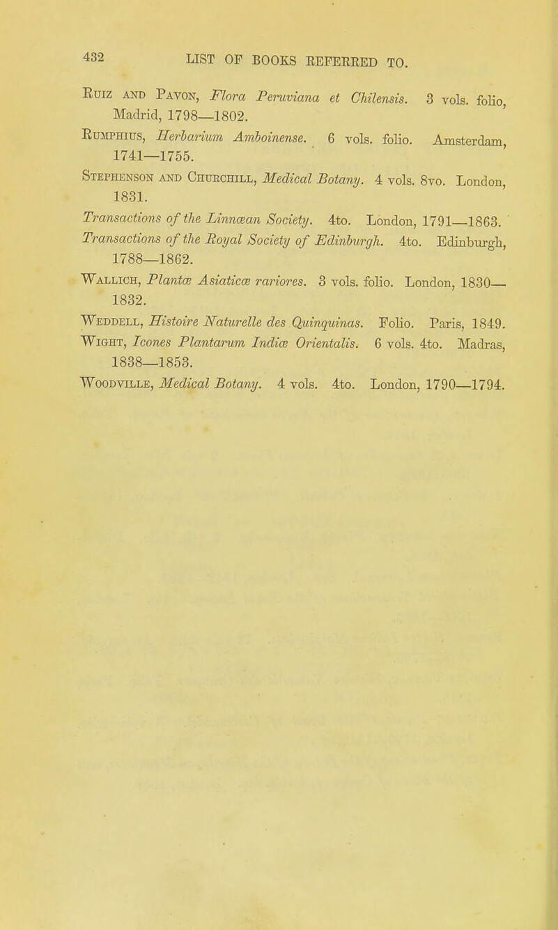 Euiz AND Pavon, Flora Pemviana et Cliilensis. 3 vols, folio, Madrid, 1798—1802. EuMPHiDS, Hei-iarium Amhoinense. 6 vols, folio. Amsterdam, 1741—1755. Stephenson and Churchill, Medical Botany. 4 vols. 8vo. London, 1831. Transactions of the Linncean Society. 4to. London, 1791 1863. Transactions of the Eoyal Society of JEdinburgh. 4to. Ediaburgh, 1788—1862. Wallich, PlantcB Asiaticce rariores. 3 vols, folio. London, 1830 1832. Weddell, Histoire Naturelle des Quinquinas. Folio. Paris, 1849. Wight, Icones Plantarum Indies Orientalis. 6 vols. 4to. Madras, 1838—1853. Woodville, Medical Botany. 4 vols. 4to. London, 1790—1794.