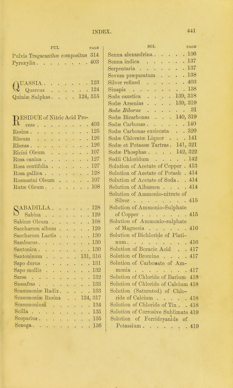 PUL PAGE Pulvis Tragacantha3 compositus 314 Pyroxylin 4:03 QUASSIA 123 Quercus 124 Quiniffi Sulphas. . . . 124,315 RESrOUE of Nita-ic Acid Pro- cess 403 Resiaa 125 Eheum 12G Ehoeas 126 Eicini Oleum 107 Eosa canina 127 Eosa centifolia 127 Eosa gallica 128 Eosmarini Oleum 107 Eute Oleum 108 8ABADILLA 128 Sabina 129 SatinjB Oleum 108 Saccliarum album 129 Saccbanim Lactis 130 Sambucus 130 Santonica 130 Santoninum 131, 316 Sapo durus 131 Sapo mollis 132 Sarsa 132 Sassafras 133 Scammoniaj Eadix 133 Scammoniae Eesina . . 134, 317 Scammonium 134 Scilla 135 Scoparius 135 Senega 136 SOL PAGE Senna alexandrina 136 Senna indica 137 Serpentaria 137 Sevum prseparatimi .... 138 Silver refined 403 Sinapis 138 Soda caustica .... 139, 318 Sodse Arsenias .... 139, 319 Sodce Biboras 31 Sodfe Bicai-bonas . . . 140,319 SodsB Cai'bonas 140 SodiB Carbonas exsiccata . . 320 Sodse Chloratse Liquor . . . 141 Sodse et Potassas Tartras. 141, 321 Sodce Phospbas .... 142, 322 Sodii Chloridum 142 Solution of Acetate of Copper . 413 Solution of Acetate of Potash . 414 Solution of Acetate of Soda. . 414 Solution of Albumen .... 414 Solution of Ammonio-nitrate of Silver 415 Solution of Ammonio-Sulpbate of Copper 415 Solution of Ammonio-sulpbate of Magnesia 416 Solution of Bichloride of Plati- num 416 Solution of Boracic Acid . . 417 Solution of Bromine .... 417 Solution of Carbonate of Am- monia 417 Solution of Chloride of Barium 418 Solution of Chloride of Calcium 418 Solution (Saturated) of Chlo- ride of Calcium 418 Solution of Chloride of Tin . . 418 Solution of Corrosive Sublimate 419 Solution of Ferridcyanide of Potassium 419