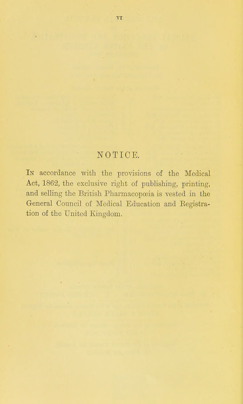 TI NOTICE. In accordance with the provisions of the Medical Act, 1862, the exclusive right of pubUshing, printing, and selling the British Pharmacopoeia is vested in the General Council of Medical Education and Registra- tion of the United Kingdom.