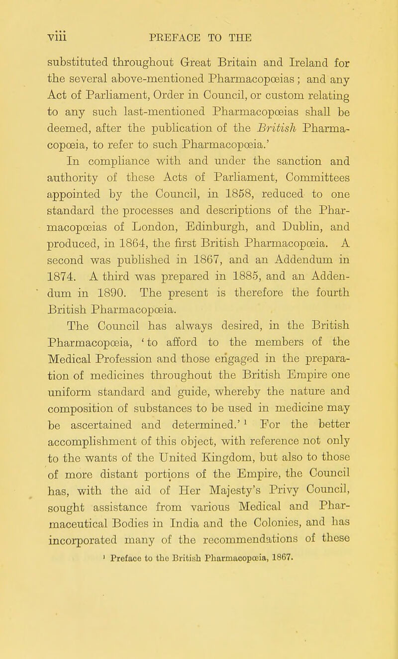 substituted throughout Great Britain and Ireland for the several above-mentioned Pharmacopoeias ; and any Act of Parliament, Order in Council, or custom relating to any such last-mentioned Pharmacopoeias shall be deemed, after the publication of the British Pharma- copoeia, to refer to such Pharmacopoeia.' In compliance vs^ith and under the sanction and authority of these Acts of Parliament, Coiumittees appointed by the Council, in 1858, reduced to one standard the processes and descriptions of the Phar- macopoeias of London, Edinburgh, and Dublin, and produced, in 1864, the first British Pharmacopoeia. A second was published in 1867, and an Addendum in 1874. A third was prepared in 1885, and an Adden- dum in 1890. The present is therefore the fourth British Pharmacopoeia. The Council has always desired, in the British Pharmacopoeia, 'to afford to the members of the Medical Profession and those engaged in the prepara- tion of medicines throughout the British Empire one uniform standard and guide, whereby the natm-e and composition of substances to be used in medicine may be ascertained and determined.'' For the better accomplishment of this object, with reference not only to the wants of the United Kingdom, but also to those of more distant portions of the Empire, the Council has, with the aid of Her Majesty's Privy Council, sought assistance from various Medical and Phar- maceutical Bodies in India and the Colonies, and has incorporated many of the recommendations of these