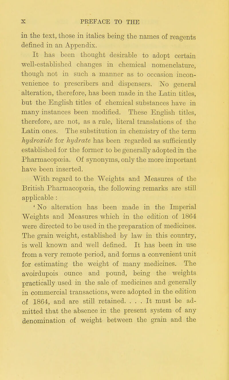 in the text, those in itaHcs being the names of reagents defined in an Appendix. It has been thought desirable to adopt certain well-estabhshed changes in chemical nomenclature, thoLigh not in such a manner as to occasion incon- venience to prescribers and dispensers. No general alteration, therefore, has been made in the Latin titles, but the English titles of chemical substances have in many instances been modified. These English titles, therefore, are not, as a rule, literal translations of the Latin ones. The substitution in chemistry of the term hydroxide for hydrate has been regarded as sufficiently established for the former to be generally adopted in the Pharmacopoeia. Of synonyms, only the more important have been inserted. With regard to the Weights and Measures of the British Pharmacopoeia, the following remarks are still applicable : ' No alteration has been made in the Imperial Weights and Measures which in the edition of 1864 were directed to be used in the preparation of medicines. The grain weight, established by law in this country, is well known and well defined. It has been in use from a very remote period, and forms a convenient unit for estimating the weight of many medicines. The avoirdupois ounce and pound, being the weights practically used in the sale of medicines and generally in commercial transactions, were adopted in the edition of 1864, and are still retained. ... It must be ad- mitted that the absence in the present system of any denomination of weight between the grain and the