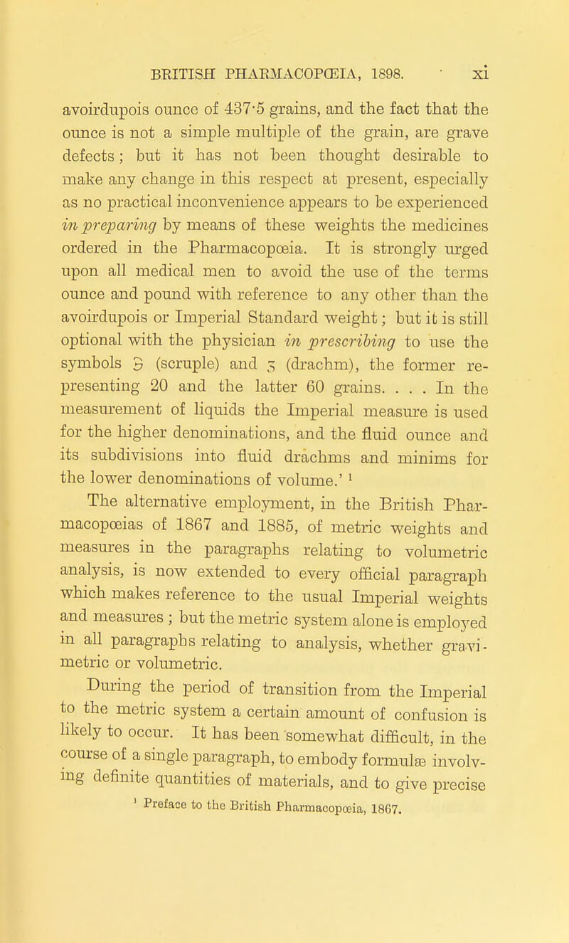 avoirdupois ounce of 437'5 grains, and the fact that the ounce is not a simple multiple of the grain, are grave defects; but it has not heen thought desirable to make any change in this respect at present, especially as no practical inconvenience appears to be experienced in preparing by means of these weights the medicines ordered in the Pharmacopoeia. It is strongly urged upon all medical men to avoid the use of the terms ounce and pound with reference to any other than the avoirdupois or Imperial Standard weight; but it is still optional with the physician in prescribing to use the symbols 3 (scruple) and 5 (drachm), the former re- presenting 20 and the latter 60 grains. ... In the measurement of liquids the Imperial measure is used for the higher denominations, and the fluid ounce and its subdivisions into fluid drachms and minims for the lower denominations of volume.' ' The alternative employment, in the British Phar- macopoeias of 1867 and 1885, of metric weights and measures in the paragraphs relating to volumetric analysis, is now extended to every of&cial paragraph which makes reference to the usual Imperial weights and measures ; but the metric system alone is employed in all paragraphs relating to analysis, whether gravi- metric or volumetric. During the period of transition from the Imperial to the metric system a certain amount of confusion is likely to occur. It has been somewhat difficult, in the course of a single paragraph, to embody formulEE involv- ing definite quantities of materials, and to give precise