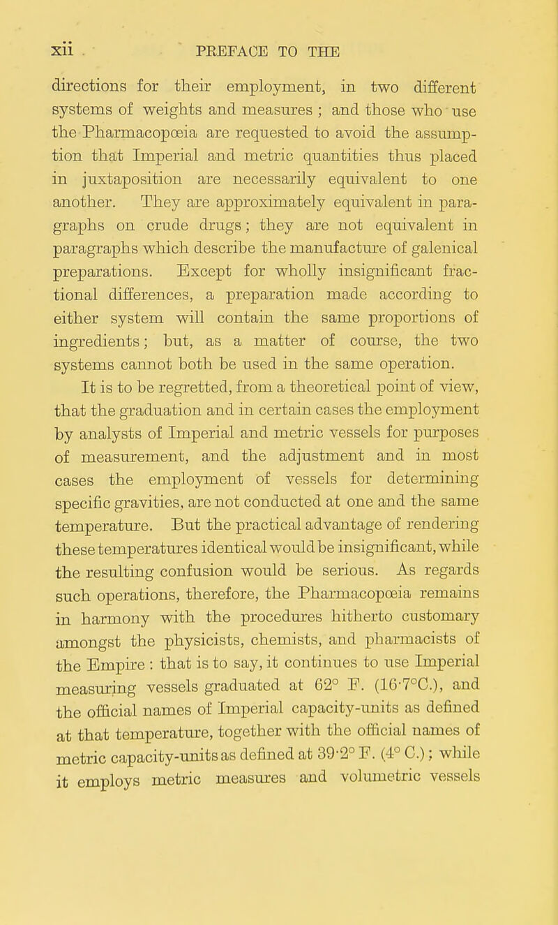 directions for their employment, in two different systems of weights and measures ; and those who use the Pharmacopoeia are requested to avoid the assump- tion that Imperial and metric quantities thus placed in juxtaposition are necessarily equivalent to one another. They are approximately equivalent in para- graphs on crude drugs; they are not equivalent in paragraphs which describe the manufacture of galenical preparations. Except for wholly insignificant frac- tional differences, a preparation made according to either system will contain the same proportions of ingredients; but, as a matter of course, the two systems cannot both be used in the same operation. It is to be regretted, from a theoretical point of view, that the graduation and in certain cases the employment by analysts of Imperial and metric vessels for purposes of measurement, and the adjustment and in most cases the employment of vessels for determining specific gravities, are not conducted at one and the same temperature. But the practical advantage of rendering these temperatures identical would be insignificant, while the resulting confusion would be serious. As regards such operations, therefore, the Pharmacopoeia remains in harmony with the procedures hitherto customary amongst the physicists, chemists, and pharmacists of the Empire : that is to say, it continues to use Imperial measuring vessels graduated at 62° F. (16-7°C.), and the official names of Imperial capacity-imits as defined at that temperatm-e, together with the official names of metric capacity-units as defined at 39-2° F. (4° C.); while it employs metric measures and volumetric vessels