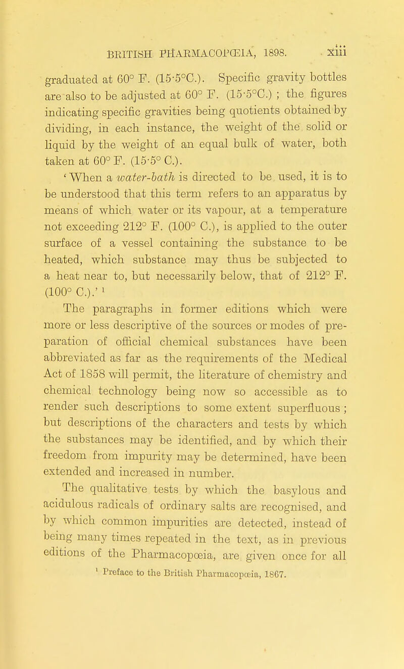 graduated at 60° F. (15-5°C.). Specific gravity bottles are also to be adjusted at 60° F. (15-5°C.) ; the figures indicating specific gravities being quotients obtained by dividing, in each instance, the weight of the soHd or liquid by the weight of an equal bulk of water, both taken at 60° F. (15-5°C.). ' When a water-hath is directed to be used, it is to be understood that this term refers to an apparatus by means of which water or its vapour, at a temperature not exceeding 212° F. (100° C), is applied to the outer surface of a vessel containing the substance to be heated, which substance may thus be subjected to a heat near to, but necessarily below, that of 212° F. (100° C.).' ' The paragraphs in former editions which were more or less descriptive of the sources or modes of pre- paration of official chemical substances have been abbreviated as far as the requirements of the Medical Act of 1858 will permit, the literature of chemistry and chemical technology being now so accessible as to render such descriptions to some extent superfluous ; but descriptions of the characters and tests by which the substances may be identified, and by which their freedom from impurity may be determined, have been extended and increased in number. The qualitative tests by which the basylous and acidulous radicals of ordinary salts are recognised, and by which common impurities are detected, instead of being many times repeated in the text, as in previous editions of the Pharmacopoeia, are given once for all