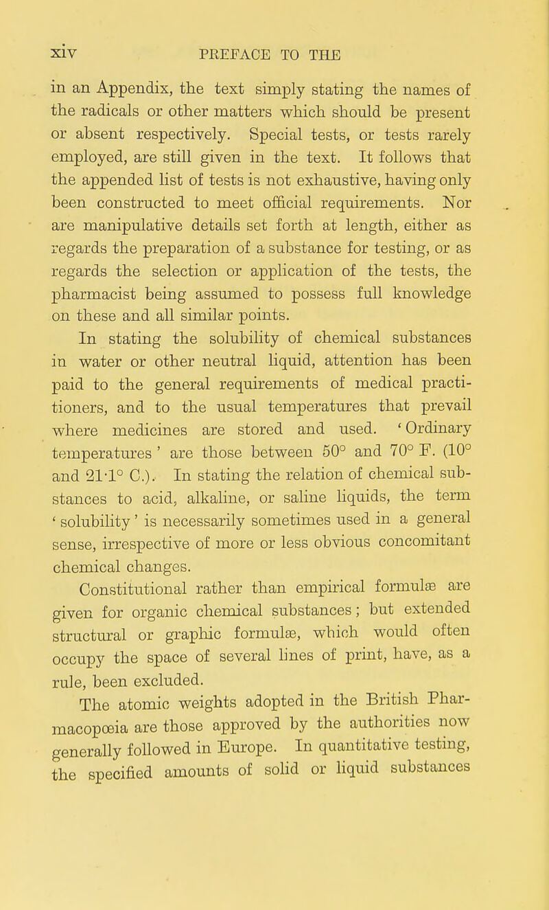 in an Appendix, the text simply stating the names of the radicals or other matters which should be present or absent respectively. Special tests, or tests rarely employed, are still given in the text. It follows that the appended list of tests is not exhaustive, having only been constructed to meet official requirements. Nor are manipulative details set forth at length, either as regards the preparation of a substance for testing, or as regards the selection or application of the tests, the pharmacist being assumed to possess full knowledge on these and all similar points. In stating the solubility of chemical substances in water or other neutral liquid, attention has been paid to the general requirements of medical practi- tioners, and to the usual temperatures that prevail where medicines are stored and used. 'Ordinary temperatures ' are those between 50° and 70° F. (10° and 21-1° C). In stating the relation of chemical sub- stances to acid, alkahne, or saline hquids, the term ' solubiHty' is necessarily sometimes used in a general sense, irrespective of more or less obvious concomitant chemical changes. Constitutional rather than empirical formulae are given for organic chemical substances; but extended structural or graphic formulae, which would often occupy the space of several lines of print, have, as a rule, been excluded. The atomic weights adopted in the British Phar- macopoeia are those approved by the authorities now generally followed in Europe. In quantitative testing, the specified amounts of solid or liquid substances