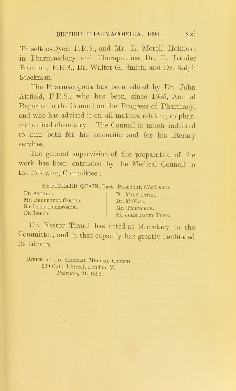 Thiselton-Dyer, F.K.S., and Mr. E. Morell Holmes; in Pharmacology and Therapeutics, Dr. T. Lauder Brunton, F.E.S., Dr. Walter G. Smith, and Dr. Ealph Stockman. The Pharmacopoeia has been edited by Dr. John Attfield, F.E.S., who has been, since 1885, Annual Reporter to the Council on the Progress of Pharmacy, and who has advised it on all matters relating to phar- maceutical chemistry. The Council is much indebted to him both for his scientific and for his literary services. The general supervision of the preparation of the work has been entrusted by the Medical Council to the following Committee ; Sir EICHAED QUAIN, Bart., President, Chairman. Dr. Atthill. Dr. MacAlisteh. Mr. BiiUDENELL Caeteb. Sir Dyce Duckworth. Dr. Leech. Dr. McVail. Mr. TiCHBORNE. Sir John Batty Tuke. Dr. Nestor Tirard has acted as Secretary to the Committee, and in that capacity has greatly facilitated its labours. Oepice op the Geneb^ui; Medical Codncil, 299 Oxford Street, London, W. February 21, 1898.